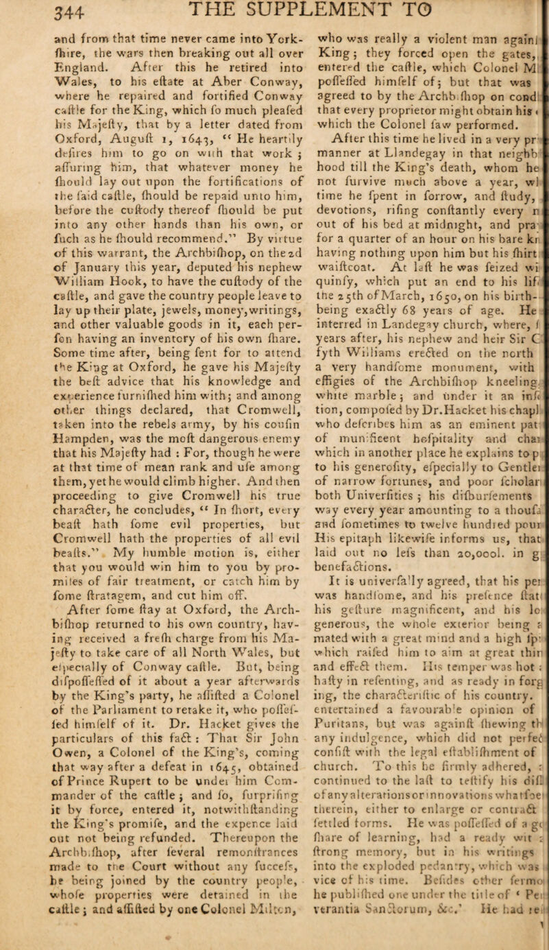and from that time never came into York- fhire, the wars then breaking out all over England. After this he retired into Wales, to his eftate at Aber Conway, where he repaired and fortified Conway caftie for the King, which fo much pleafed his Majefty, that by a letter dated from Oxford, Auguft i, 1643, “ He heartily defires him to go on wun that work ; affirming him, that whatever money he fhould lay out upon the fortifications of the laid caftie, (hould be repaid unto him, before the cuftody thereof fhould be put into any other hands than his own, or fuch as he fhould recommend.” By virtue of this warrant, the Archbiffiop, on the 2d of January this year, deputed his nephew William Hook, to have the cuftody of the csftle, and gave the country people leave to lay up their plate, jewels, money,writings, and other valuable goods in it, each per- fon having an inventory of his own fhare. Some time after, being fent for to attend the King at Oxford, he gave his Majefty the beft advice that his knowledge and ex'.erience turnifhed him with; and among other things declared, that Cromwell, taken into the rebels army, by his coufin H ampden, was the moft dangerous enemy that his Majefty had : For, though he were at that time of mean rank and ufe among them, yet he would climb higher. And then proceeding to give Cromwell his true character, he concludes, “ In fhort, every beaft hath fome evil properties, but Cromwell hath the properties of all evil beafts.” My humble motion is, either that you would win him to you by pro¬ miles of fair treatment, or catch him by fome ftratagem, and cut him off. After fome ftay at Oxford, the Arch- biftiop returned to his own country, hav¬ ing received a frefh charge from his Ma¬ jefty to take care of all North Wales, but especially of Conway caftie. But, being difpoffeffied of it about a year afterwards by the King’s party, he aflifted a Colonel of the Parliament to retake it, who pofl'ef- ied himfelf of it. Dr. Hacket gives the particulars of this fa£t : That Sir John Owen, a Colonel of the King’s, coming that way after a defeat in 1645, obtained of Prince Rupert to be undei him Com¬ mander of the caftie ; and lo, furprifing it by force, entered it, notwithftanding the King’s promife, and the expence laid out not being refunded. Thereupon the Arcbbifhop, after feveral remonitrances made to trie Court without any fuccefr, be being joined by the country peop'e, whole properties were detained in ihe caltle ; and aflifted by one Colonel Miltcn, who was really a violent man again! King; they forced open the gates,, entered the caftie, which Colonel Mi poflefled himfelf of; but that was agreed to by the Archb.lhop on condi that every proprietor might obtain his » which the Colonel law performed. After this time he lived in a very pr manner at Llandegay in that neighb hood till the King’s death, whom he not furvive much above a year, wl time he fpent in forrow, and ftudy, devotions, rifing conftantly every r out of his bed at midnight, and pra for a quarter of an hour on his bare kr having nothing upon him but his fhirt waiftcoat. At laft he was feized wi quinfy, which put an end to his lifi me 25 th of March, 1650, on his birth- being exa&ly 68 yeais of age. He interred in Landegay church, where, f years after, his nephew and heir Sir C fyth Williams ere&ed on the north a very handfome monument, with effigies of the Archbifhop kneeling, white marble; and under it an in ft tion, compofed by Dr.Hacket his chapl who defcribes him as an eminent pat of munificent hofpitality and char which in another place he explains to p to his generofity, efpecially to Gentlei of natrow fortunes, and poor fcholar both Univerfities ; his difburfements way every year amounting to a thoufa and fometimes to twelve hundred pour His epitaph likewife informs us, that laid out no lefs than zo,oool. in g benefabtions. It is univerfa’ly agreed, that his per was handfome, and his preftnce flat: his gefture magnificent, and his lo; generous, the wiro'e exterior being a mated with a great mind and a high ip: which railed him to aim at great thin and effcft them. I Its temper was hot ; hafty in refenting, and as ready in forg ing, the chara&enfttc of his country, entertained a favourable opinion of Puritans, but was againft (hewing tb any indulgence, which did not perfe6: confift with the legal eftabliftiment of church. To this he firmly adhered, r continued to the laft to teltify his did of an v alterations or mnovations whatfoef tilt rein, either to enlarge or contru& fettled forms. He was poflefled of a gc fhare of learning, had a ready wit : ftrong memory, hut in his writings into the exploded pedantry, which was vice of his time. Befides other ferm< he puhliftied one under the title of ‘ Pee vtrantia San5lorum, See.' He had je