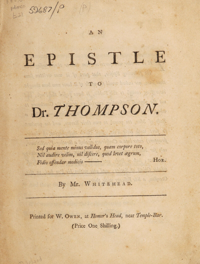 E P I S T L E . A T O Dr. THOMPSON. Scd quia mente minus validus, quam corpore toto, M/ audire velim, nil difcere, quod levet agrum. Fidis offendar medicis By Mr. Whitehead. Printed for W. Owen, at Homer's Head, near 'Temple-Bar* (Price One. Shilling.)