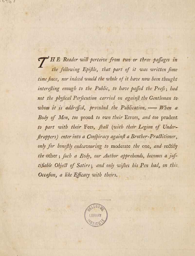 the following Epiftle, that part of it was written fome timefince, nor indeed would the whole of it have now been thought interefling enough to the Public, to have puffed the Prefs; had not the phyfical Perfecution carried on againjl the Gentleman to whom it is' addreff 'ed, provoked the Publication.- When a Body of Men, too proud to own their Errors, and -too prudent to part with their Fees, Jhall (with their Legion of Under* ft rappers) enter into a Confpiracy againjl a Brother’Practitioner, only for honeftly endeavouring to moderate the one, and redtify the other $ fitch a Body, our Author apprehends, becomes a juft tifiable ObjeCt of Satire * and only wijhes his Pen had, on this Occafton, a like Efficacy with theirsfl