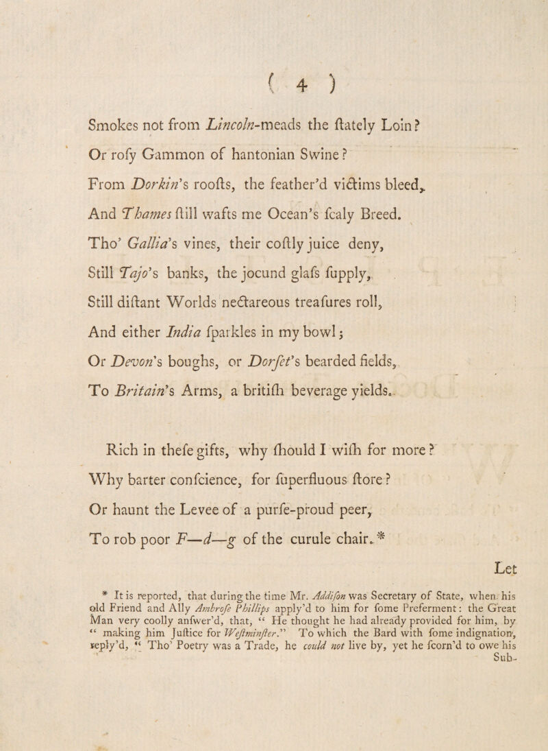 Smokes not from Lincoln-meads the {lately Loin? Or rofy Gammon of hantonian Swine ? From Dorkin's roods, the feather'd victims bleed,. And Thames dill wafts me Ocean's fcaly Breed. Tho' Gallia's vines, their codly juice deny, Still Taj6*s banks, the jocund glafs fupply. Still didant Worlds ne&areous treafures roll. And either India fparkles in my bowl ; Or Devon s boughs, or Dorfef s bearded fields. To Britain's Arms, a britifti beverage yields.. Rich in thefe gifts, why diould I wifh for more ? Why barter confcience, for fuperfluous dore ? Or haunt the Levee of a purfe-proud peer,. To rob poor F—d—g of the curule chair. * Let * It is reported, that during the time Mr. Addifon was Secretary of State, when, his old Friend and Ally Ambrofe Phillip apply’d to him for fome Preferment: the Great Man very coolly anfwer’d, that, “ He thought he had already provided for him, by making him Juftice for WejlminjlerTo which the Bard with fome indignation, reply’d, i( Tho’ Poetry was a Trade, he could not live by, yet he fcorn’d to owe his Sub-