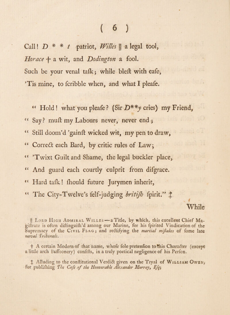 Call I 2) * * t patriot, Wittes j| a legal tool, Horace a wit, and Dodington a fool. Such be your venal talk 5 while bleft with eafe, *Tis mine, to fcribble when, and what I pleafe* cc Hold ! what you pleafe ? (Sir D**y cries) my Friend, ec Say? muft my Labours never, never end -y ft sc Still doom’d ’gainft wicked wit, my pen to draw, cc Correct each Bard, by critic rules of Law; 6C ’Twixt Guilt and Shame, the legal buckler place, cc And guard each courtly culprit from difgrace* fit Hard talk! fliould future Jurymen inherit, ss The City-Twelve’s feif-judging britijh fpirit.” J While || Lord High Admiral Willes *— a Title, by which, this excellent Chief Ma- giftrate is often diftinguiih’d among our Marine, for his fpirited Vindication of the Supremacy of the Civil Flag; and rectifying the martial mijlakes of fome late naval \Tribunals. t A certain Modern of that name, whofe foie pretenfion to this Character (except a little arch Buffoonery) confifts, in a truly poetical negligence of his Perfon. % Alluding to the conhitutional Verdift given on the Tryal of William Owen* for publilhing The Cafe of the Honourable Alexander Murray, Efq;