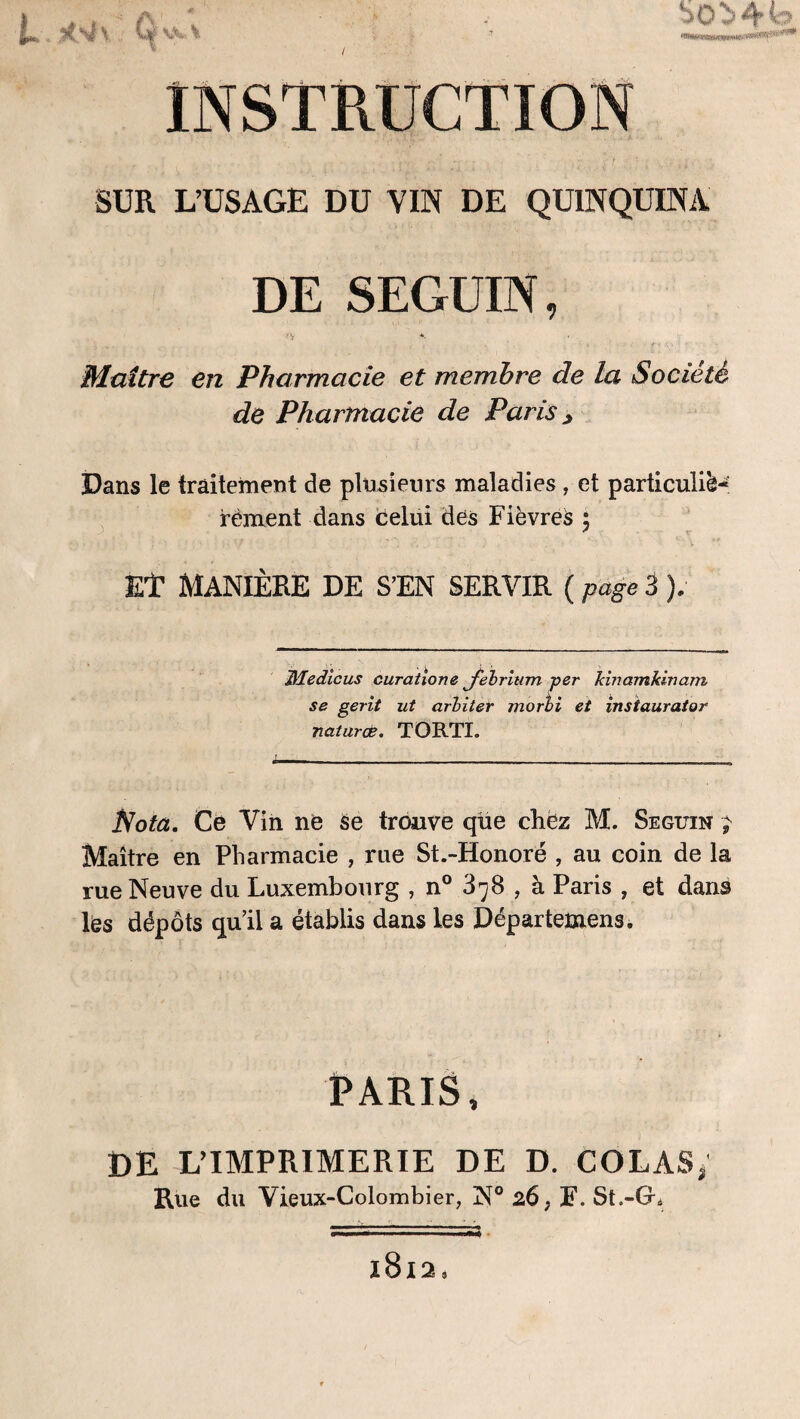 i» , jtV' ûyk» >0 ^ 4 SUR L’USAGE DU VIN DE QUINQUINA DE SEGUIN, *■ Maître en Pharmacie et membre de la Société de Pharmacie de Paris > Dans le traitement de plusieurs maladies , et particuliè¬ rement dans celui des Fièvres ; Et MANIÈRE DE S’EN SERVIR ( page 3 ). JHedicus curatione febritim -per kinamkinam se gerit ut arbiter morli et instaurator naturæ. TORTÏ. Nota, Ce Vin ne se trouve que chez M. Seguin ; Maître en Pharmacie , rue St.-Honoré , au coin de la rue Neuve du Luxembourg , n° 878 , à Paris , et dans les dépôts qu’il a établis dans les Départemens. PARIS, DE L’IMPRIMERIE DE D. COLAS, Rue du Vieux-Colombier, N° 26, F. St.-GL 1812,