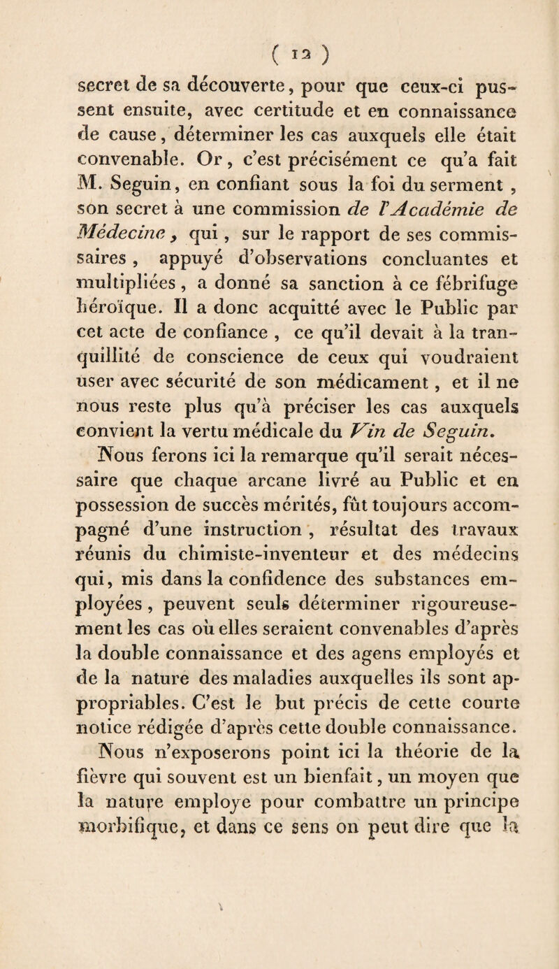 ( 13 ) secret de sa découverte, pour que ceux-ci pus¬ sent ensuite, avec certitude et en connaissance de cause, déterminer les cas auxquels elle était convenable. Or, c’est précisément ce qu’a fait M. Seguin, en confiant sous la foi du serment , son secret à une commission de ïAcadémie de Médecine > qui, sur le rapport de ses commis¬ saires , appuyé d’observations concluantes et multipliées, a donné sa sanction à ce fébrifuge héroïque. Il a donc acquitté avec le Public par cet acte de confiance , ce qu’il devait à la tran¬ quillité de conscience de ceux qui voudraient user avec sécurité de son médicament, et il ne nous reste plus qu’à préciser les cas auxquels convient la vertu médicale du J^in de Seguin. Nous ferons ici la remarque qu’il serait néces¬ saire que chaque arcane livré au Public et en possession de succès mérités, fût toujours accom¬ pagné d’une instruction , résultat des travaux réunis du chimiste-inventeur et des médecins qui, mis dans la confidence des substances em¬ ployées , peuvent seuls déterminer rigoureuse¬ ment les cas où elles seraient convenables d’après la double connaissance et des agens employés et de la nature des maladies auxquelles ils sont ap¬ propriables. C’est le but précis de cette courte notice rédigée d’après cette double connaissance. Nous n’exposerons point ici la théorie de la fièvre qui souvent est un bienfait, un moyen que l'a nature employé pour combattre un principe morbifique? et dans ce sens on peut dire que la