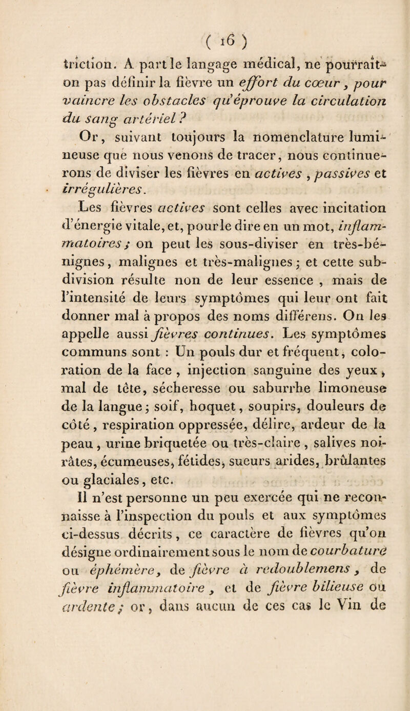 iriction. À partie langage médical, ne pom*rait^ on pas définir la fièvre un effort du cœur, pour vaincre les obstacles quéprouve la circulation du sang artériel P Or, suivant toujours la nomenclature lumL neuse que nous venons de tracer, nous continue¬ rons de diviser les fièvres en actives , passives et irrégulières. Les fièvres actives sont celles avec incitation d’énergie vitale, et, pourle dire en un mot, inflam¬ matoires ; on peut les sous-diviser en très-bé¬ nignes , malignes et très-malignes ; et cette sub¬ division résulte non de leur essence , mais de l’intensité de leurs symptômes qui leur ont fait donner mal à propos des noms différens. On les appelle aussi fièvres continues. Les symptômes communs sont : Un pouls dur et fréquent, colo¬ ration de la face , injection sanguine des yeux , mal de tète, sécheresse ou saburrhe limoneuse de la langue ; soif, hoquet, soupirs, douleurs de côté, respiration oppressée, délire, ardeur de la peau , urine briquetée ou très-claire , salives noi- râtes, écumeuses, fétides, sueurs arides, brûlantes ou glaciales, etc* 11 n’est personne un peu exercée qui ne recon¬ naisse à l’inspection du pouls et aux symptômes ci-dessus décrits, ce caractère de fièvres qu’on désigne ordinairement sous le nom de courbature ou éphémère> de fièvre à redoublemens , de fièvre infammatoire , et de fièvre bilieuse ou ardente; or, dans aucun de ces cas le Vin de