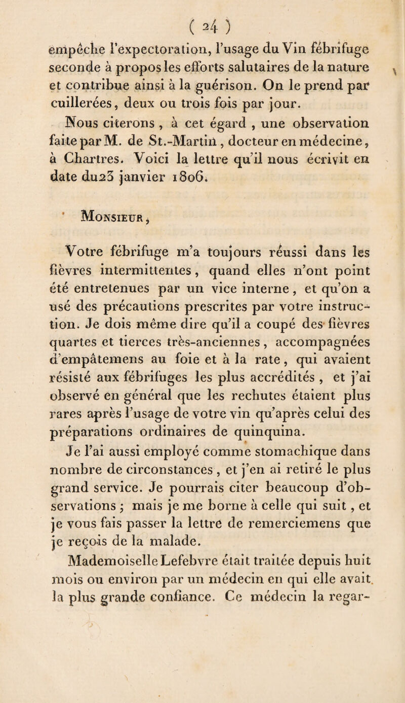 empêche Texpectoralion, l’usage du Vin fébrifuge seconde à propos les efforts salutaires de la nature et contribue ainsi à la guérison. On le prend par cuillerées 5 deux ou trois fois par jour. Nous citerons , à cet égard , une observation faite par M. de St.-Martiil, docteur en médecine 9 à Chartres. Voici la lettre qu il nous écrivit en date du23 janvier 1806. Monsieur 3 Votre fébrifuge m’a toujours réussi dans les fièvres intermittentes, quand elles n’ont point été entretenues par un vice interne, et qu’on a usé des précautions prescrites par votre instruc¬ tion. Je dois même dire qu’il a coupé des fièvres quartes et tierces très-anciennes , accompagnées d’empâtemens au foie et à la rate, qui avaient résisté aux fébrifuges les plus accrédités , et j’ai observé en général que les rechutes étaient plus rares après l’usage de votre vin qu’après celui des préparations ordinaires de quinquina. Je Fai aussi employé comme stomachique dans nombre de circonstances , et j’en ai retiré le plus grand service. Je pourrais citer beaucoup d’ob¬ servations ; mais je me borne à celle qui suit, et je vous fais passer la lettre de remerciemens que je reçois de la malade. Mademoiselle Lefebvre était traitée depuis huit mois ou environ par un médecin en qui elle avait, la plus grande confiance. Ce médecin la regar-