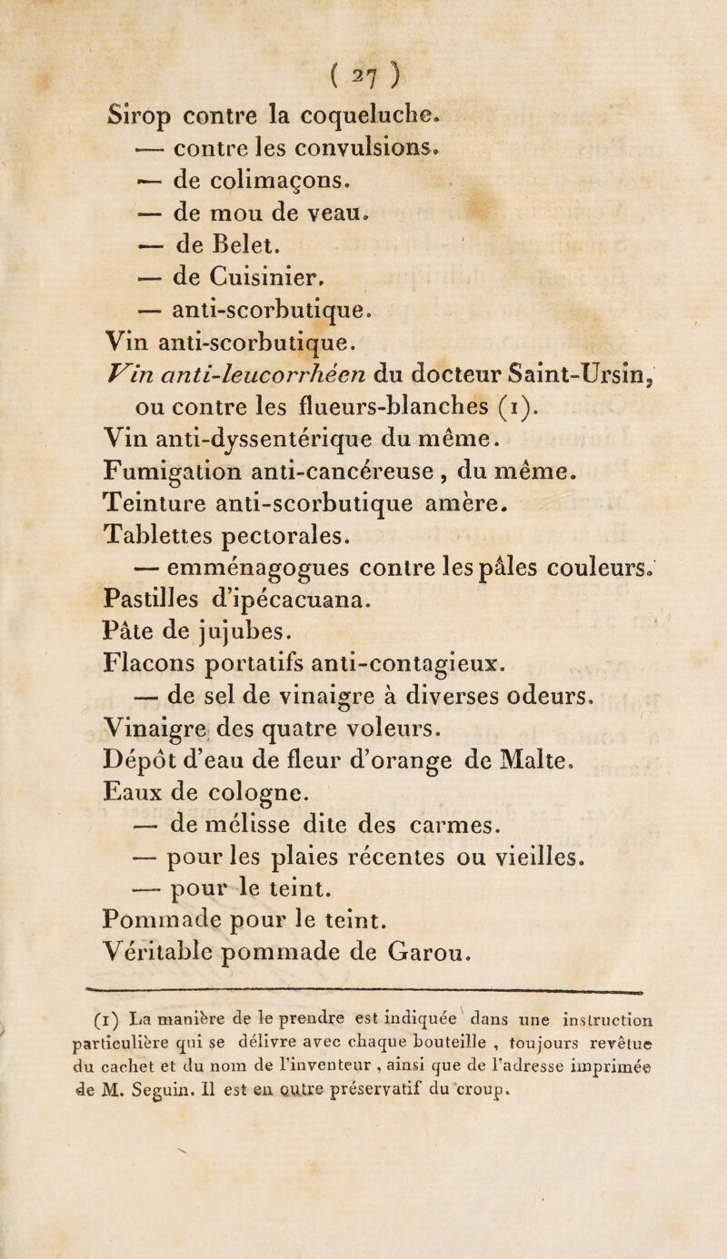 Sirop contre la coqueluche» — contre les convulsions» •— de colimaçons. — de mou de veau. — de Belet. — de Cuisinier, — anti-scorbutique. Vin anti-scorbutique. Vin anti-leucorrhèen du docteur Saint-Ursin3 ou contre les flueurs-blanches (i). Vin anti-dyssentérique du même. Fumigation anti-cancéreuse , du même. Teinture anti-scorbutique amère. Tablettes pectorales. — emménagogues contre les pâles couleurs» Pastilles d’ipécacuana. Pâte de jujubes. Flacons portatifs anti-contagieux. — de sel de vinaigre à diverses odeurs. Vinaigre des quatre voleurs. Dépôt d’eau de fleur d’orange de Malte» Eaux de Cologne. — de mélisse dite des carmes. — pour les plaies récentes ou vieilles. — pour le teint. Pommade pour le teint. Véritable pommade de Garou. (i) La manière de le prendre est indiquée dans une instruction particulière qui se délivre avec chaque bouteille , toujours revêtue du cachet et du nom de l’inventeur , ainsi que de l’adresse imprimée de M. Seguin. 11 est en entre préservatif du croup.