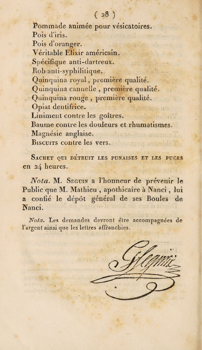 ( *8 ) Pommade animée pour vésicatoires. Pois d’iris. Pois d’oranger. Véritable Elixir américain. Spécifique anti-dartreux. Bob anli-sjpbiîitique. Quinquina royal, première qualité. Quinquina cannelle , première qualité. Quinquina rouge , première qualité. Opiat dentifrice. Liniment contre les goitres. Baume contre les douleurs et rhumatismes. Magnésie anglaise. Biscuits contre les vers. Sachet qui détruit les punaises et les puces en 24 heures. Nota. M. Seguin a Phonneur de prévenir le Public que M. Mathieu , apothicaire à Nanci , lui a confié le dépôt général de ses Boules de Nanci. Nota* Les demandes devront être accompagnées de l'argent ainsi que les lettres affranchies.