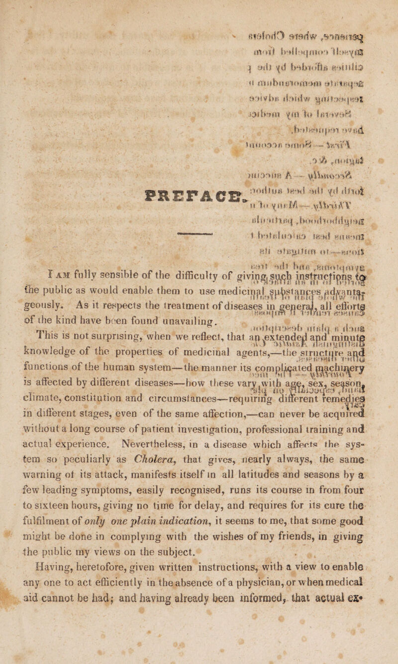 fiidmiO fiierfw ' moil ^ mill \(il gmnfe n iBubutiioaTi^inti :»'»»yb»f ibdiiw 'hi'lni-tvd^ Jw.fHmipHi ovt»dL VatAI /> ’h Hii:r><m A — \£ibtu>^& ^a^t. T? I-1 j! Iff**** 510lf^^w ***$d $rM yd <b-iti| * *1 b* Y«h;M— \A!b*vUYV tflnuticq rbooitlm><:{il^bijS . i' botirfn3M«!> ffemi Hit mmff H.ti rthsgi.t im o»—h!*oilr _ - „ . > ‘nl ,81110?q<iiYg I am tully sensible of the difficulty of giving, su{^h iiistnicfipni the public as would enable them to use medicinal sp^stan^esjidjvant^| geously. As it respects the treatment of diseases in genera], all effort® HfeHUirjilW f! l‘jTmT« ROHlIKlS of the kind have been found unavailing. , m, • • . • mitqttrjfcOii iitfilq is im«E 1 his is not surprising, when we reflect, that an .extended and minute , .. ... n-f Wtot&K nHiiiMin^iu /knowledge ot the properties of medicinal agents,—the .structure apd functions of the human system—the manner its comjal^ated ^chiin^ry is affected by different diseases—how these vary .with age, sex, season* . no. ''HI£i0yud$s pm/if climate, constitution and circumstances—requiring different remedje® in different stages, even of the same affection,—can never be acquired without a long course of patient investigation, professional training and actual experience. Nevertheless, in a disease which affects the sys° tern so peculiarly as Cholera, that gives, nearly always, the same warning ol its attack, manifests itself in all latitudes and seasons by a few leading symptoms, easily recognised, runs its course in from four to sixteen hours, giving no time for delay, and requires for its cure the fulfilment of only one plain indication, it seems to me, that some good might be done in complying with the wishes of my friends, in giving the public my views on the subject. Having, heretofore, given written instructions, with a view to enable any one to act efficiently in the absence of a physician, or when medical aid cannot be iiadj and having already been informed^ that actual ex«