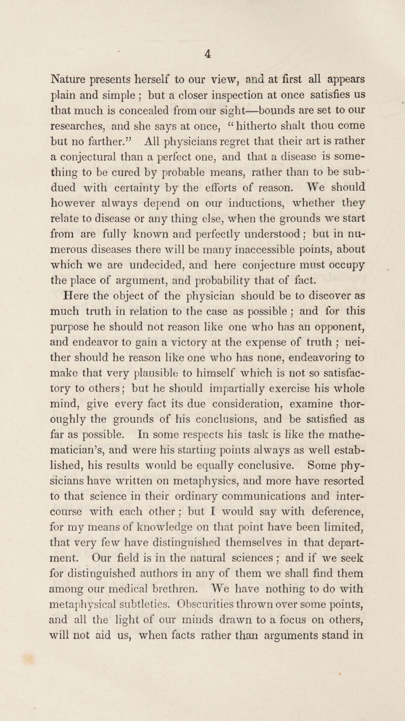 Nature presents herself to our view, and at first all appears plain and simple ; but a closer inspection at once satisfies us that much is concealed from our sight—bounds are set to our researches, and she says at once, “ hitherto shalt thou come but no farther.” All physicians regret that their art is rather a conjectural than a perfect one, and that a disease is some¬ thing to be cured by probable means, rather than to be sub¬ dued with certainty by the efforts of reason. We should however always depend on our inductions, whether they relate to disease or any thing else, when the grounds we start from are fully known and perfectly understood; but in nu¬ merous diseases there will be many inaccessible points, about which we are undecided, and here conjecture must occupy the place of argument, and probability that of fact. Here the object of the physician should be to discover as much truth in relation to the case as possible ; and for this purpose he should not reason like one who has an opponent, and endeavor to gain a victory at the expense of truth ,* nei¬ ther should he reason like one who has none, endeavoring to make that very plausible to himself which is not so satisfac¬ tory to others; but he should impartially exercise his whole mind, give every fact its due consideration, examine thor¬ oughly the grounds of his conclusions, and be satisfied as far as possible. In some respects his task is like the mathe¬ matician’s, and were his starting points always as well estab¬ lished, his results would be equally conclusive. Some phy¬ sicians have written on metaphysics, and more have resorted to that science in their ordinary communications and inter¬ course with each other; but I would say with deference, for my means of knowledge on that point have been limited, that very few have distinguished themselves in that depart¬ ment. Our field is in the natural sciences ,• and if we seek for distinguished authors in any of them we shall find them among our medical brethren. We have nothing to do with metaphysical subtleties. Obscurities thrown over some points, and all the light of our minds drawn to a focus on others, will not aid us, when facts rather than arguments stand in