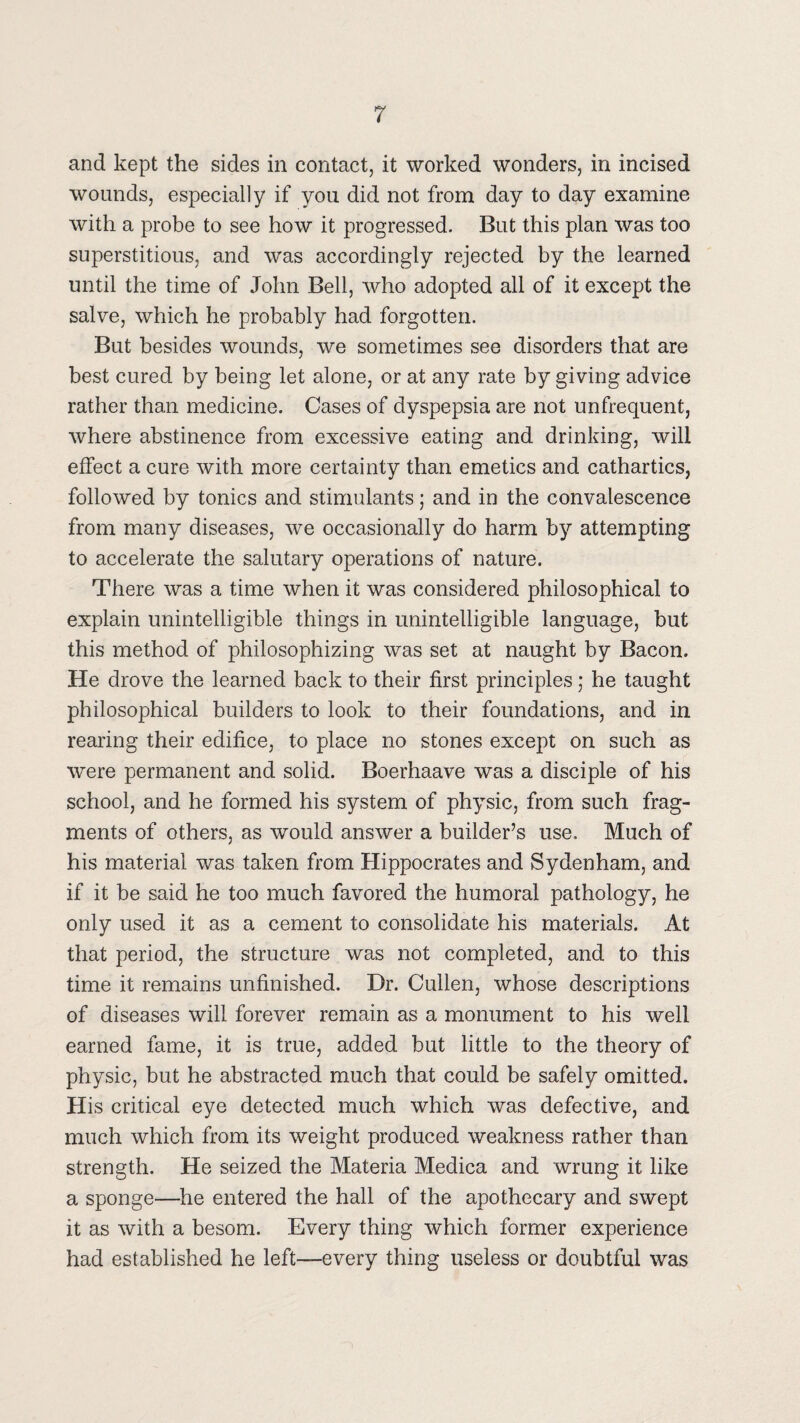 and kept the sides in contact, it worked wonders, in incised wounds, especially if you did not from day to day examine with a probe to see how it progressed. But this plan was too superstitious, and was accordingly rejected by the learned until the time of John Bell, who adopted all of it except the salve, which he probably had forgotten. But besides wounds, we sometimes see disorders that are best cured by being let alone, or at any rate by giving advice rather than medicine. Cases of dyspepsia are not unfrequent, where abstinence from excessive eating and drinking, will effect a cure with more certainty than emetics and cathartics, followed by tonics and stimulants; and in the convalescence from many diseases, we occasionally do harm by attempting to accelerate the salutary operations of nature. There was a time when it was considered philosophical to explain unintelligible things in unintelligible language, but this method of philosophizing was set at naught by Bacon. He drove the learned back to their first principles; he taught philosophical builders to look to their foundations, and in rearing their edifice, to place no stones except on such as were permanent and solid. Boerhaave was a disciple of his school, and he formed his system of physic, from such frag¬ ments of others, as would answer a builder’s use. Much of his material was taken from Hippocrates and Sydenham, and if it be said he too much favored the humoral pathology, he only used it as a cement to consolidate his materials. At that period, the structure was not completed, and to this time it remains unfinished. Dr. Cullen, whose descriptions of diseases will forever remain as a monument to his well earned fame, it is true, added but little to the theory of physic, but he abstracted much that could be safely omitted. His critical eye detected much which was defective, and much which from its weight produced weakness rather than strength. He seized the Materia Medica and wrung it like a sponge—^he entered the hall of the apothecary and swept it as with a besom. Every thing which former experience had established he left—every thing useless or doubtful was