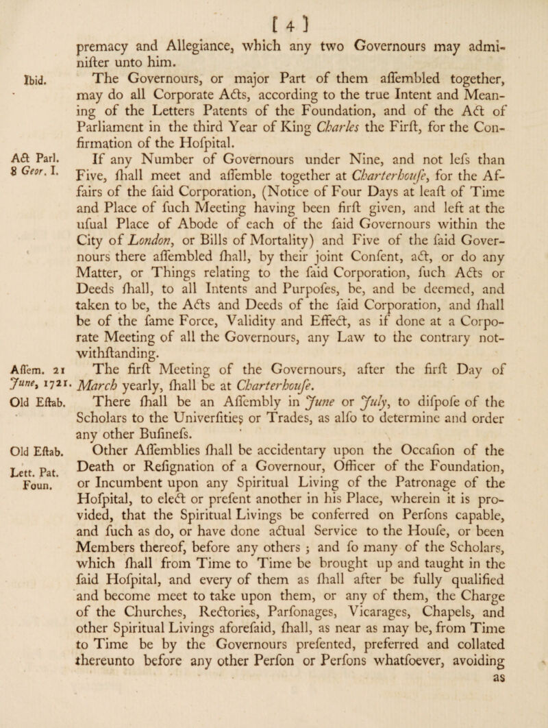 Ibid. Aft Pari. 8 Geor, I. Aflem. 21 June, i72r. Old Eftab. Old Eftab. l Lett. Pat. Foun. [ 4 5 premacy and Allegiance, which any two Governours may admi- nifter unto him. The Governours, or major Part of them alfembled together, may do all Corporate Afts, according to the true Intent and Mean¬ ing of the Letters Patents of the Foundation, and of the Aft of Parliament in the third Year of King Charles the Firft, for the Con¬ firmation of the Hofpital. If any Number of Governours under Nine, and not lefs than Five, fhall meet and afiemble together at Chart erhoufe, for the Af¬ fairs of the faid Corporation, (Notice of Four Days at leaft of Time and Place of fuch Meeting having been firft given, and left at the ufual Place of Abode of each of the faid Governours within the City of London, or Bills of Mortality) and Five of the faid Gover¬ nours there aflembled fhall, by their joint Confent, aft, or do any Matter, or Things relating to the faid Corporation, fuch Afts or Deeds fhall, to all Intents and Purpofes, be, and be deemed, and taken to be, the Afts and Deeds of the laid Corporation, and fhall be of the fame Force, Validity and Effeft, as if done at a Corpo¬ rate Meeting of all the Governours, any Law to the contrary not¬ withstanding. The firft Meeting of the Governours, after the firft Day of March yearly, fhall be at Chart erhoufe. There fhall be an Affembly in June or July, to difpofe of the Scholars to the Univerfitie? or Trades, as alfo to determine and order any other Bufinefs. Other Aflemblies fhall be accidentary upon the Occafion of the Death or Refignation of a Governour, Officer of the Foundation, or Incumbent upon any Spiritual Living of the Patronage of the Hofpital, to eleft or prefent another in his Place, wherein it is pro¬ vided, that the Spiritual Livings be conferred on Perfons capable, and fuch as do, or have done aftual Service to the Houfe, or been Members thereof, before any others ; and fo many of the Scholars, which fhall from Time to Time be brought up and taught in the faid Hofpital, and every of them as fhall after be fully qualified and become meet to take upon them, or any of them, the Charge of the Churches, Reftories, Parfonages, Vicarages, Chapels, and other Spiritual Livings aforefaid, fhall, as near as may be, from Time to Time be by the Governours prefented, preferred and collated thereunto before any other Perfon or Perfons whatfoever, avoiding as
