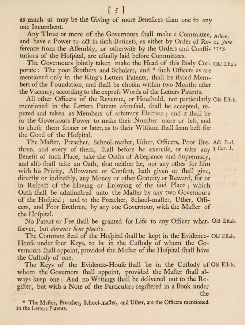 as much as may be the Giving of more Benefices than one to any one Incumbent* Any Three or more of the Governours fhall make a Committee, Affem, and have a Power to adt in fuch Bufinefs, as either by Order of Re- 24 June ference from the Aflembly, or otherwife by the Orders and Con ft i- I7I3- tutions of the Hofpital, are ufually laid before Committees, The Governours jointly taken make the Head of this Body Cor- Old Eftab, porate : The poor Brothers and Scholars, and * fuch Officers as are mentioned only in the King's Letters Patents, fhall be ftyled Mem¬ bers of the Foundation, and fhall be chofen within two Months after the Vacancy, according to the exprefs Words of the Letters Patents. All other Officers of the Revenue, or Houfhold, not particularly Old Eftab, mentioned in the Letters Patents aforefaid, fhall be accepted, re¬ puted and taken as Members of arbitrary Election 3 and it fhall be in the Governours Power to make their Number more or lefs, and to chufe them fooner or later, as to their Wifdom fhall feem beft for the Good of the Hofpital. The Mafter, Preacher, School-mafter, Ufher, Officers, Poor Bre- A<ft Pari, thren, and every of them, fhall before he exercife, or take any 3 Car* I* Benefit of fuch Place, take the Oaths of Allegiance and Supremacy, and alfo fhall take an Oath, that neither he, nor any other for him with his Privity, Allowance or Confent, hath given or fhall give, diredtly or indiredtly, any Money or other Gratuity or Reward, for or in Refpedt of the Having or Enjoying of the faid Place 3 which Oath fhall be adminiftred unto the Mafter by any two Governours of the Hofpital 3 and to the Preacher, School-mafter, Ufher, Offi¬ cers, and Poor Brethren, by any one Governour, with the Mafter of the Hofpital. No Patent or Fee fhall be granted for Life to any Officer what- Old Eftab, foever, but durante bene placito. The Common Seal of the Hofpital fhall be kept in the Evidence- Old Eftab. Houfe under four Keys, to be in the Cuftody of whom the Go¬ vernours fhall appoint, provided the Mafter of the Hofpital fhall have the Cuftody of one. The Keys of the Evidence-Houfe fhall be in the Cuftody of Old Eftab. whom the Governors fhall appoint, provided the Mafter fhall al¬ ways keep one : And no Writings fhall be delivered out to the Re- gifter, but with a Note of the Particulars regiftered in a Book under the * The Mafter, Preacher^ School-mafter, and Ufher, are the Officers mentioned in the Letters Patents.