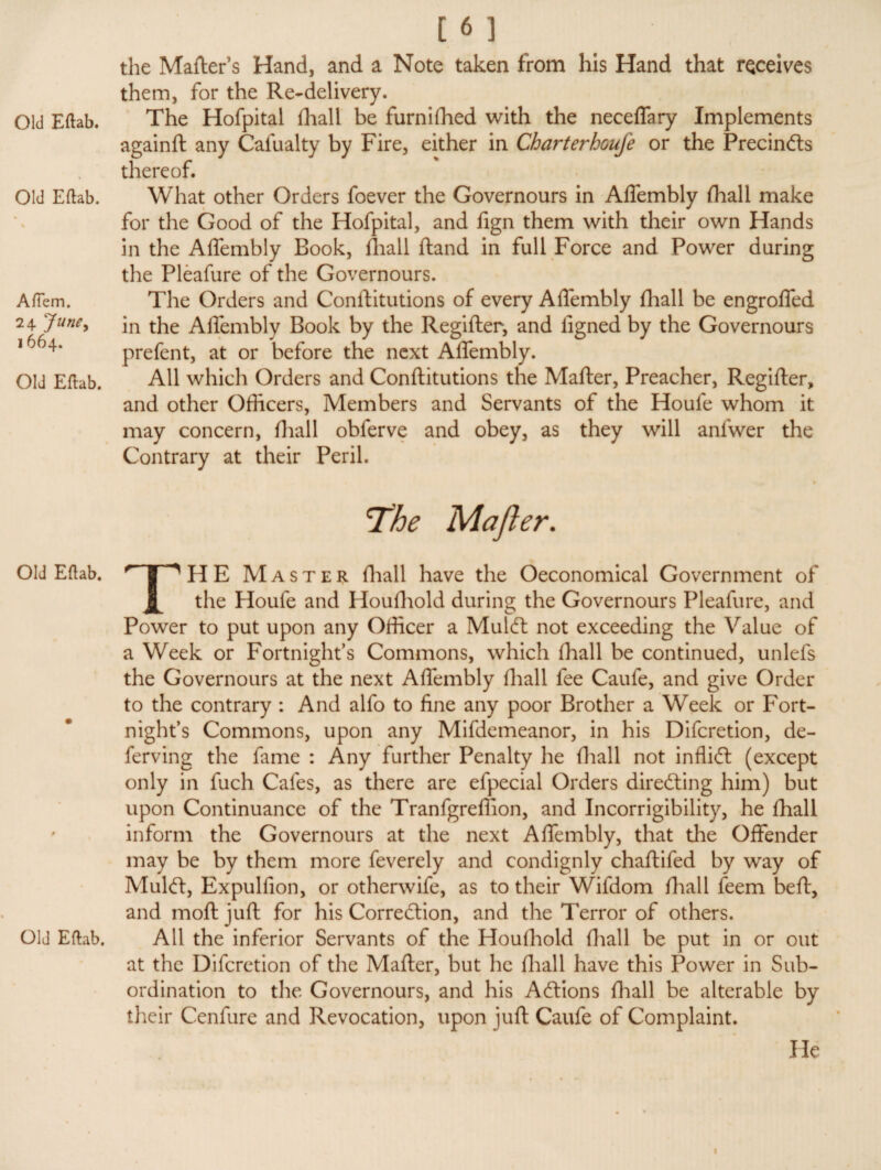 Old Eftab. A (Tern. 24 June, I 664. Old Eftab. Old Eftab. Old Eftab. [6] the Matters Hand, and a Note taken from his Hand that receives them, for the Re-delivery. againft any Cafualty by Fire, either in Charterhoufe or the PrecinCts thereof. What other Orders foever the Governours in Affembly {hall make for the Good of the Hofpital, and fign them with their own Hands in the Affembly Book, fhall ftand in full Force and Power during the Pleafure of the Governours. The Orders and Conttitutions of every Affembly fhall be engroffed in the Affembly Book by the Regifter, and iigned by the Governours prefent, at or before the next Affembly. All which Orders and Conttitutions the Matter, Preacher, Regifter, and other Officers, Members and Servants of the Houfe whom it may concern, fhall obferve and obey, as they will anfwer the Contrary at their Peril. « The Maft er. THE Master fhall have the Oeconomical Government of the Houfe and Houfhold during the Governours Pleafure, and Power to put upon any Officer a MulCt not exceeding the Value of a Week or Fortnight’s Commons, which fhall be continued, unlefs the Governours at the next Affembly fhall fee Caufe, and give Order to the contrary : And alfo to fine any poor Brother a Week or Fort¬ night’s Commons, upon any Mifdemeanor, in his Difcretion, de- ferving the fame : Any further Penalty lie fhall not infliCl (except only in fuch Cafes, as there are efpecial Orders directing him) but upon Continuance of the Tranfgreflion, and Incorrigibility, he fhall inform the Governours at the next Affembly, that the Offender may be by them more feverely and condignly chaftifed by way of Mulct, Expul lion, or otherwife, as to their Wifdom {hall feem be ft, and moftjuft for his Correction, and the Terror of others. All the inferior Servants of the Houfhold fhall be put in or out at the Difcretion of the Matter, but he fhall have this Power in Sub¬ ordination to the Governours, and his Actions fhall be alterable by their Cenfure and Revocation, upon juft Caufe of Complaint. He 1