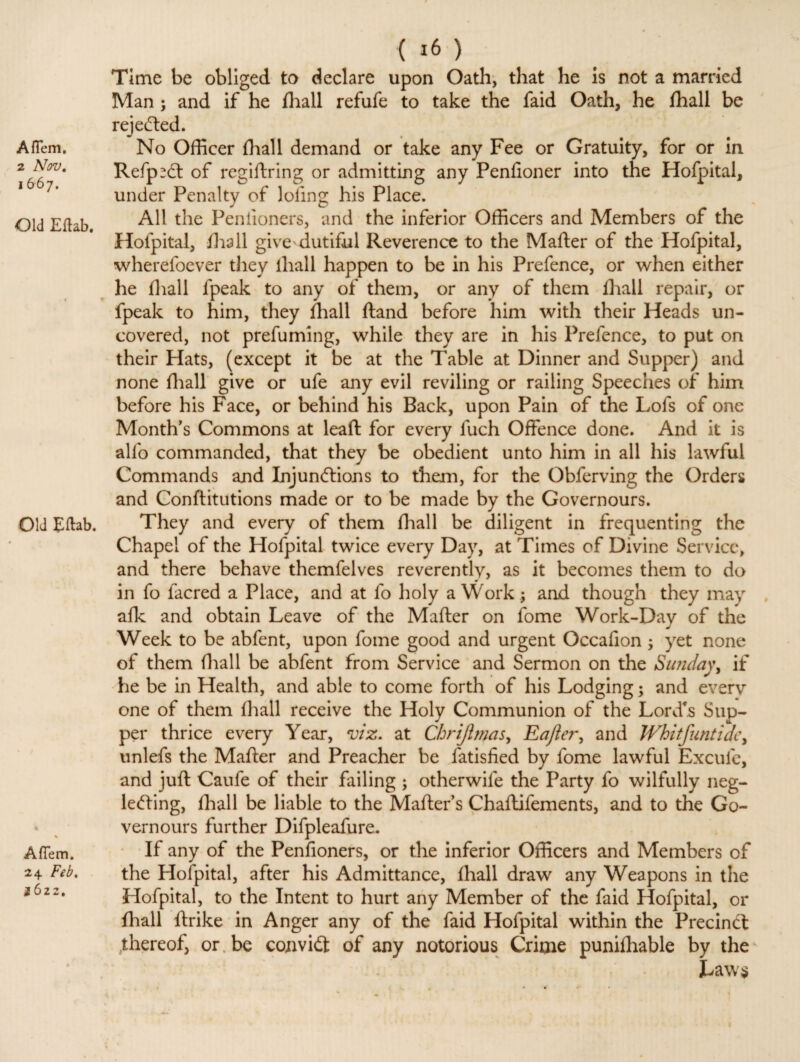 2 Nov. 1667. Old Eflab. Old Eflab. % A (Tern. 24 Feb. i6zz. < *6 ) Time be obliged to declare upon Oath, that he is not a married Man ; and if he fhall refufe to take the faid Oath, he fhall be rejected. Refp^dt of regiftring or admitting any Penfioner into the Hofpital, under Penalty of lofing his Place. All the Penlioners, and the inferior Officers and Members of the Hofpital, ilia 11 give dutiful Reverence to the Matter of the Hofpital, wherefoever they iliall happen to be in his Prefence, or when either he fhall fpeak to any of them, or any of them fhall repair, or fpeak to him, they fhall ftand before him with their Heads un¬ covered, not prefuming, while they are in his Prefence, to put on their Hats, (except it be at the Table at Dinner and Supper) and none fhall give or ufe any evil reviling or railing Speeches of him before his Face, or behind his Back, upon Pain of the Lois of one Month's Commons at leaft for every fuch Offence done. And it is alfo commanded, that they be obedient unto him in all his lawful Commands and Injundlions to them, for the Obferving the Orders and Conftitutions made or to be made by the Governours. They and every of them fhall be diligent in frequenting the Chapel of the Hofpital twice every Day, at Times of Divine Service, and there behave themfelves reverently, as it becomes them to do in fo facred a Place, and at fo holy a Work ; and though they may afk and obtain Leave of the Matter on fome Work-Day of the Week to be abfent, upon fome good and urgent Occafion ; yet none of them fhall be abfent from Service and Sermon on the Sunday, if he be in Health, and able to come forth of his Lodging; and everv one of them fhall receive the Holy Communion of the Lord's Sup¬ per thrice every Year, viz. at Chrijlmas, Eafter, and Whitfuntidc, unlefs the Matter and Preacher be fatisfied by fome lawful Excuie, and juft Caufe of their failing ; otherwife the Party fo wilfully neg¬ lecting, fhall be liable to the Matter’s Chaflifements, and to the Go¬ vernours further Difpleafure. If any of the Penfioners, or the inferior Officers and Members of the Hofpital, after his Admittance, fhall draw any Weapons in the Hofpital, to the Intent to hurt any Member of the faid Hofpital, or fhall ftrike in Anger any of the faid Hofpital within the Precindt thereof, or be convidt of any notorious Crime punifhable by the Laws