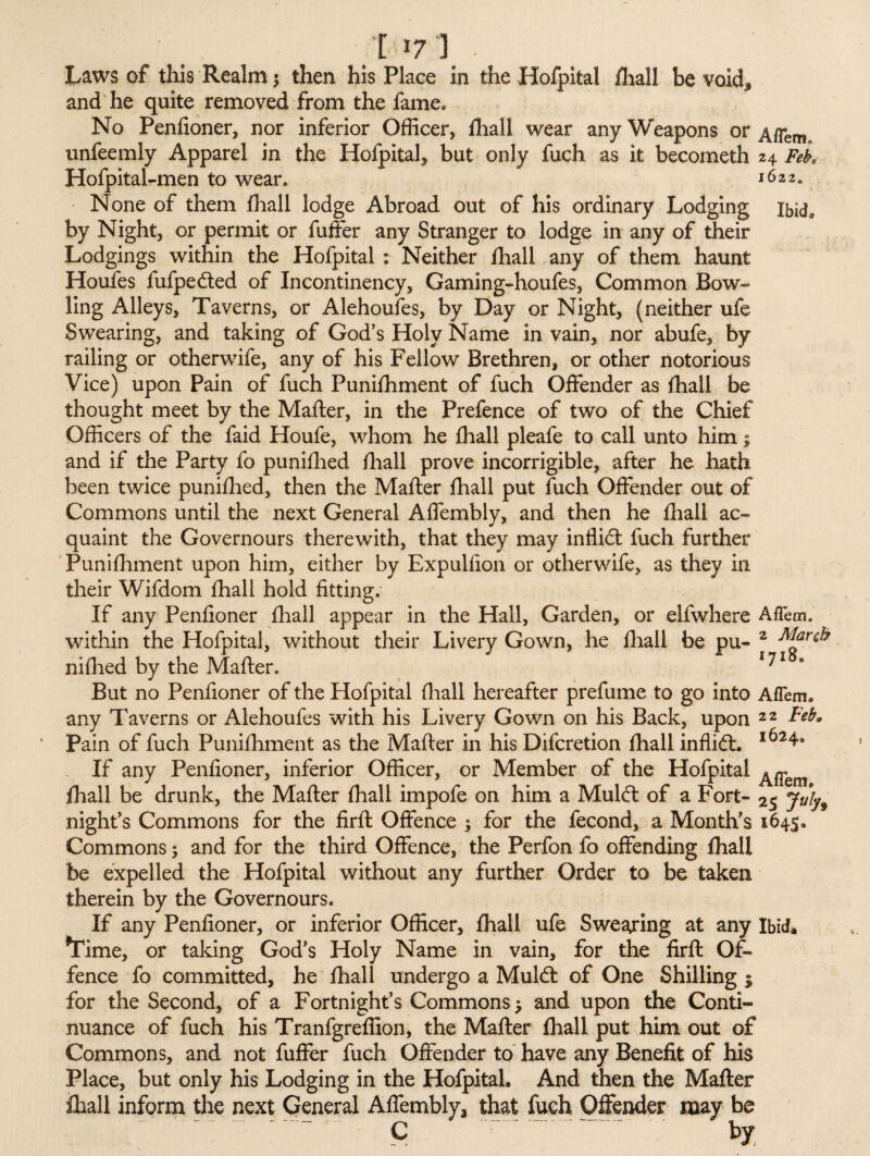 [17 ) • Laws of this Realm $ then his Place in the Hofpital fhall be void* and he quite removed from the fame* No Penfioner, nor inferior Officer, fhall wear any Weapons or A/Tem. unfeemly Apparel in the Hofpital, but only fuch as it becometh 24 Fek Hofpital-men to wear. 1622. None of them (hall lodge Abroad out of his ordinary Lodging ibid, by Night, or permit or fuffer any Stranger to lodge in any of their Lodgings within the Hofpital : Neither fhall any of them haunt Houfes fufpedted of Incontinency, Gaming-houfes, Common Bow¬ ling Alleys, Taverns, or Alehoufes, by Day or Night, (neither ufe Swearing, and taking of God’s Holy Name in vain, nor abufe, by railing or otherwife, any of his Fellow Brethren, or other notorious Vice) upon Pain of fuch Punifhment of fuch Offender as fhall be thought meet by the Mailer, in the Prefence of two of the Chief Officers of the faid Houfe, whom he fhall pleafe to call unto him; and if the Party fo punifhed fhall prove incorrigible, after he hath been twice punifhed, then the Mailer fhall put fuch Offender out of Commons until the next General Affembly, and then he fhall ac¬ quaint the Governours therewith, that they may inffidt fuch further Punifhment upon him, either by Expulfion or otherwife, as they in their Wifdom fhall hold fitting; If any Penfioner fhall appear in the Hall, Garden, or elfwhere AfTem. within the Hofpital, without their Livery Gown, he fhall be pu- 2 March nifhed by the Mailer. 171 But no Penfioner of the Hofpital {hall hereafter prefume to go into Aflem. any Taverns or Alehoufes with his Livery Gown on his Back, upon 2 2 Feb. Pain of fuch Punifhment as the Mailer in his Difcretion fhall inflidt. 1624. If any Penfioner, inferior Officer, or Member of the Hofpital ^ fhall be drunk, the Mailer fhall impofe on him a Muldl of a Fort- 25 July9 night’s Commons for the firfl Offence ; for the fecond, a Month’s 1645, Commons; and for the third Offence, the Perfon fo offending fhall be expelled the Hofpital without any further Order to be taken therein by the Governours. If any Penfioner, or inferior Officer, fhall ufe Swearing at any Ibid. *Time, or taking God’s Holy Name in vain, for the firfl Of¬ fence fo committed, he fhall undergo a Muldl of One Shilling $ for the Second, of a Fortnight’s Commons ? and upon the Conti¬ nuance of fuch his Tranfgreffion, the Mailer fhall put him out of Commons, and not fuffer fuch Offender to have any Benefit of his Place, but only his Lodging in the Hofpital. And then the Mailer fhall inform the next General Affembly, that fuch Offender may be c by