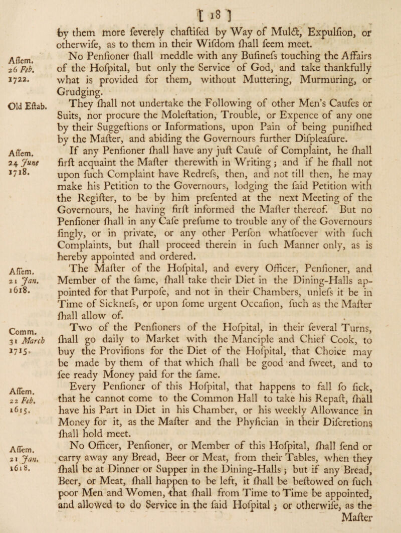 26 Feb. 1722. Old Eftab. Aflem. 24 June 1718. AfTem. 21 1618. Comm. 31 March 1715* AfTem, 22 1615. AfTem. 21 161 8. t >8 1 % * > • * • * • » •- . V by them more feverely chaftifed by Way of Mul£t, Expulfion, or otherwife, as to them in their Wifdom lhall feem meet. No Penfioner (hall meddle with any Bufinefs touching the Affairs of the Hofpital, but only the Service of God, and take thankfully what is provided for them, without Muttering, Murmuring, or Grudging. * They fhall not undertake the Following of other Men’s Caufes or Suits, nor procure the Moleftation, Trouble, or Expence of any one by their Suggeftions or Informations, upon Pain of being punifhed by the Mafter, and abiding the Governours further Difpleafure. If any Penfioner fhall have any juft Caufe of Complaint, he fhall firft acquaint the Mafter therewith in Writing ; and if he fhall not upon fuch Complaint have Redrefs, then, and not till then, he may make his Petition to the Governours, lodging the faid Petition with the Regifter, to be by him prefented at the next Meeting of the Governours, he having firft informed the Mafter thereof. But no Penfioner fhall in any Cafe prefume to trouble any of the Governours fingly, or in private, or any other Perfon whatfoever with fuch Complaints, but fhall proceed therein in fuch Manner only, as is hereby appointed and ordered. The Mafter of the Hofpital, and every Officer, Penfioner, and Member of the fame, fhall take their Diet in the Dining-Halls ap¬ pointed for that Purpofe, and not in their Chambers, unlefs it be in Time of Sicknefs, or upon fome urgent Occafion, fuch as the Mafter fhall allow of. Two of the Penfioners of the Hofpital, in their feveral Turns, fhall go daily to Market with the Manciple and Chief Cook, to buy the Provifions for the Diet of the Hofpital, that Choice may be made by them of that which fhall be good and fweet, and to fee ready Money paid for the fame. Every Penfioner of this Hofpital, that happens to fall fo fick, that he cannot come to the Common Hall to take his Repaft, fhall have his Part in Diet in his Chamber, or his weekly Allowance in Money for it, as the Mafter and the Phyfician in their Difcretions fhall hold meet. No Officer, Penfioner, or Member of this Hofpital, fhall fend or carry away any Bread, Beer or Meat, from their Tables, when they fhall be at Dinner or Supper in the Dining-Halls j but if any Bread, Beer, or Meat, fhall happen to be left, it fhall be beftowed on fuch poor Men and Women, that fhall from Time to Time be appointed, and allowed to do Service in the faid Hofpital; or otherwife, as the Mafter