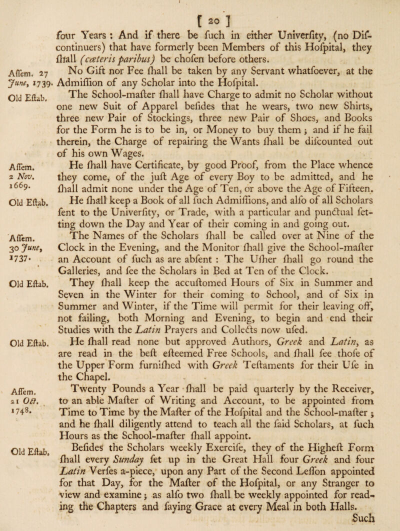 I Aflem. 27 June, 1739. Old Eftab. Aflem. 2 Nov, 1669. Old Eftab. Aflem. 30 June, *737- Old Eftab. Old Eftab. Aflem. 21 Oft, 174S. Old Eftab. four Years: And if there be fuch in either Univerfity, (no Dif- continuers) that have formerly been Members of this Hofpital, they (hall (cceteris paribus) be chofen before others. No Gift nor Fee fhall be taken by any Servant whatfoever, at the Admiffion of any Scholar into the Hofpital. The School-mafter fhall have Charge to admit no Scholar without one new Suit of Apparel befides that he wears, two new Shirts, three new Pair of Stockings, three new Pair of Shoes, and Books for the Form he is to be in, or Money to buy them \ and if he fail therein, the Charge of repairing the Wants fhall be difcounted out of his own Wages. He fhall have Certificate, by good Proof, from the Place whence they come, of the juft Age of every Boy to be admitted, and he fhall admit none under the Age of Ten, or above the Age of Fifteen. He fhall keep a Book of all fuch Admiffions, and alfo of all Scholars fent to the Univerfity, or Trade, with a particular and punctual fet- ting down the Day and Year of their coming in and going out. The Names of the Scholars fhall be called over at Nine of the Clock in the Evening, and the Monitor fhall give the School-mafter an Account of fuch as are abfent : The Ufher fhall go round the Galleries, and fee the Scholars in Bed at Ten of the Clock. They fhall keep the accuflomed Hours of Six in Summer and Seven in the Winter for their coming to School, and of Six in Summer and Winter, if the Time will permit for their leaving off, not failing, both Morning and Evening, to begin and end their Studies with the Latin Prayers and Collects now ufed. He fhall read none but approved Authors, Greek and Latin, as are read in the beft efteemed Free Schools, and fhall fee thofe of the Upper Form furnifhed with Greek Teftaments for their Ufe in the Chapel. Twenty Pounds a Year fhall be paid quarterly by the Receiver, to an able Mafter of Writing and Account, to be appointed from Time to Time by the Mafter of the Hofpital and the School-mafter ; and he fhall diligently attend to teach all the faid Scholars, at fuch Hours as the School-mafter fhall appoint. Befides the Scholars weekly Exercife, they of the Higheft Form fhall every Sunday fet up in the Great Hall four Greek and four Latin Verfes a-piece, upon any Part of the Second Leflon appointed for that Day, for the Mafter of the Hofpital, or any Stranger to view and examine $ as alfo two fhall be weekly appointed for read¬ ing the Chapters and faying Grace at every Meal in both Halls. Such