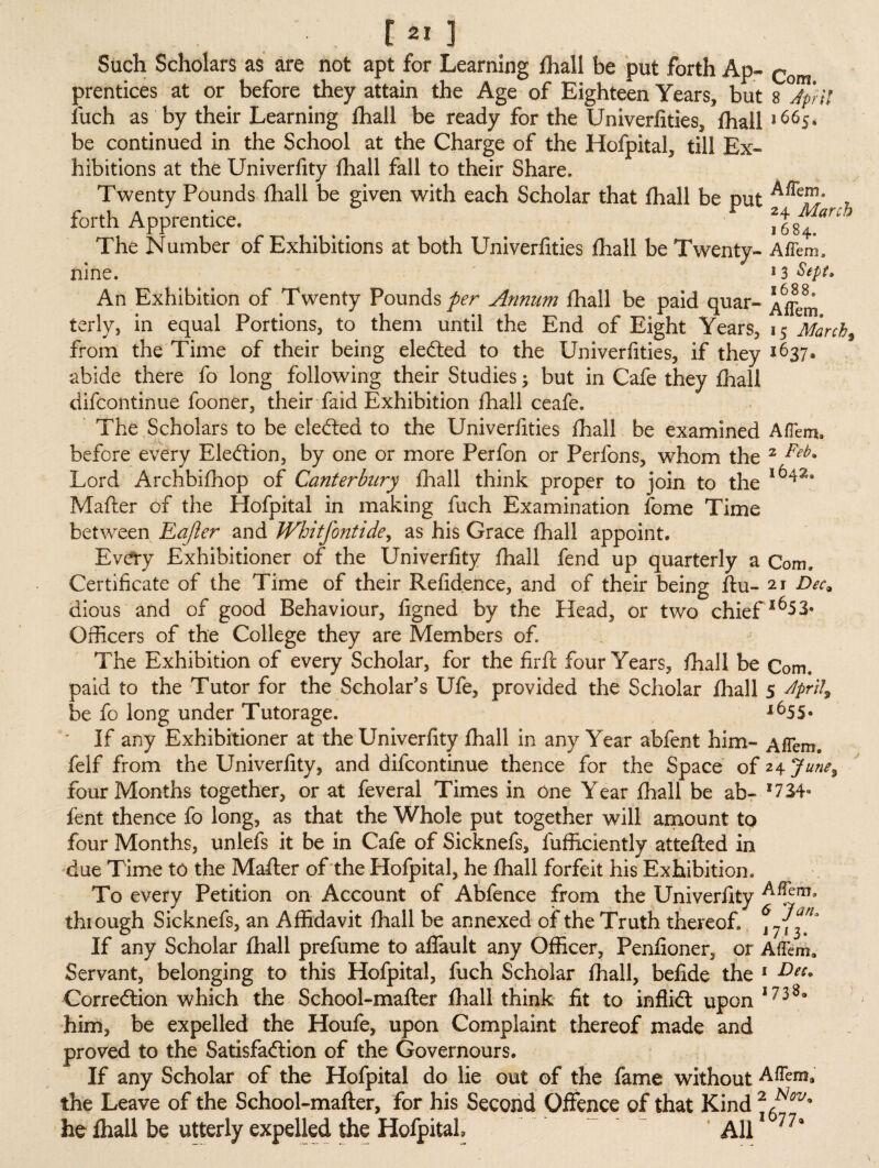 Such Scholars as are not apt for Learning fhall be put forth Ap- Com prentices at or before they attain the Age of Eighteen Years, but s Jp'ri! Juch as by their Learning fhall be ready for the Universities, fhall |66S* be continued in the School at the Charge of the Hofpital, till Ex¬ hibitions at the Univerfity fhall fall to their Share. Twenty Pounds fhall be given with each Scholar that fhall be nut , forth Apprentice. _ F \\™anh The Number of Exhibitions at both Univerfities fhall be Twenty- Aflem, nine. 13 Sept. An Exhibition of Twenty Pounds per Annum fhall be paid quar- Afihm terly, in equal Portions, to them until the End of Eight Years, 15 March, from the Time of their being eledted to the Univerfities, if they 1637* abide there fo long following their Studies; but in Cafe they fhall difcontinue fooner, their faid Exhibition fhall ceafe. The Scholars to be eledted to the Univerfities fhall be examined Aflemu before every Eledtion, by one or more Perfon or Perfons, whom the 2 Feb8 Lord Archbifhop of Canterbury fhall think proper to join to the 16423 Mafler of the Hofpital in making fuch Examination fome Time between Eajler and JVhitfontidey as his Grace fhall appoint* Every Exhibitioner of the Univerfity fhall fend up quarterly a Com. Certificate of the Time of their Refidence, and of their being flu- 21 Dec9 dious and of good Behaviour, figned by the Head, or two chief i653* Officers of the College they are Members of. The Exhibition of every Scholar, for the firfl four Years, fhall be Com. paid to the Tutor for the Scholar's Ufe, provided the Scholar fhall 5 dpri 4 be fo long under Tutorage. *655° * If any Exhibitioner at the Univerfity fhall in any Year abfent him- AfTem. felf from the Univerfity, and difcontinue thence for the Space of 24 June% four Months together, or at feveral Times in one Year fhall be ab- fent thence fo long, as that the Whole put together will amount to four Months, unlefs it be in Cafe of Sicknefs, fufficiently attefled in due Time to the Mafter of the Hofpital, he fhall forfeit his Exhibition. To every Petition on Account of Abfence from the Univerfity through Sicknefs, an Affidavit fhall be annexed of the Truth thereof. \ 7\^1* If any Scholar fhall prefume to affault any Officer, Penfioner, or AfFem. Servant, belonging to this Hofpital, fuch Scholar fhall, befide the 1 Dec* Corredtion which the School-mailer fhall think fit to inftidl upon 17389 him, be expelled the Houfe, upon Complaint thereof made and proved to the Satisfadtion of the Governours. If any Scholar of the Hofpital do lie out of the fame without Aflem. the Leave of the School-mailer, for his Second Offence of that Kind he fhall be utterly expelled the HofpitaL All1 77*