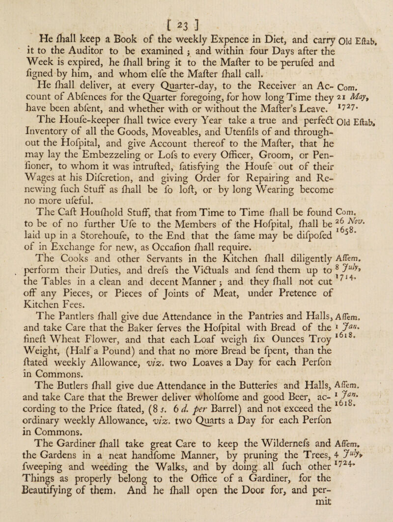 He fhall keep a Book of the weekly Expence In Diet, and carry Old Eftab, it to the Auditor to be examined ; and within four Days after the Week is expired, he fhall bring it to the Mafter to be perufed and figned by him, and whom elfe the Mafter fhall calk He fhall deliver, at every Quarter-day, to the Receiver an Ac- Com, count of Abfences for the Quarter foregoing, for how long Time they 21 May9 have been abfent, and whether with or without the Mafter s Leave. ll27° The Houfe-keeper fhall twice every Year take a true and perfed: Old EflaW Inventory of all the Goods, Moveables, and Utenlils of and through¬ out the Hofpital, and give Account thereof to the Mafter, that he may lay the Embezzeling or Lofs to every Officer, Groom, or Pen- fioner, to whom it was intrufted, fatisfying the Houfe out of their Wages at his Difcretion, and giving Order for Repairing and Re¬ newing fuch Stuff as fhall be fo loft, or by long Wearing become no more ufeful. The Caft Houfhold Stuff, that from Time to Time fhall be found Com. to be of no further Ufe to the Members of the Hofpital, fhall be laid up in a Storehoufe, to the End that the fame may be difpofed 5 of in Exchange for new, as Occafion fhall require. The Cooks and other Servants in the Kitchen fhall diligently A/Tem* perform their Duties, and drefs the Victuals and fend them up to 8 the Tables in a clean and decent Manner; and they fhall not cut ^i4< off any Pieces, or Pieces of Joints of Meat, under Pretence of Kitchen Fees. The Pantlers fhall give due Attendance in the Pantries and Halls, Aflem, and take Care that the Baker ferves the Hofpital with Bread of the 1 Jan* JL _ , Z - Q fineft Wheat Flower, and that each Loaf weigh fix Ounces Troy Weight, (Half a Pound) and that no more Bread be fpent, than the ftated weekly Allowance, viz. two Loaves a Day for each Perfon in Commons. The Butlers fhall give due Attendance in the Butteries and Halls,. AfTem, and take Care that the Brewer deliver wholfome and good Beer, ac- 1 cording to the Price ftated, (8 s. 6 d, per Barrel) and not exceed the ordinary weekly Allowance, viz. two Quarts a Day for each Perfon in Commons. The Gardiner fhall take great Care to keep the Wildernefs and AfTem. the Gardens in a neat handfome Manner, by pruning the Trees, 4 7uln fweeping and weeding the Walks, and by doing all fuch other I72^ Things as properly belong to the Office of a Gardiner, for the Beautifying of them, And he fhall open the Door for, and per¬ mit