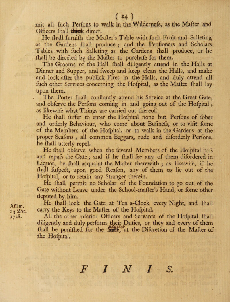 AfTem, 13 Dec. 1728. ( *4 ) mit all fuch Perfons to walk in the Wildernefs, as the Mailer and Officers lhall tkmk direct. He lhall furniffi the Mailer's Table with fuch Fruit and Salleting as the Gardens lhall produce ; and the Peniioners and Scholars Tables with fuch Salleting as the Gardens lhall produce, or he fhall be directed by the Mailer to purchafe for them. The Grooms of the Hall lhall diligently attend in the Halls at Dinner and Supper, and fweep and keep clean the Halls, and make and look after the publick Fires in the Halls, and duly attend all fuch other Services concerning the Hofpital, as the Mailer {hall lay upon them. The Porter lhall conllantly attend his Service at the Great Gate, and obferve the Perfons coming in and going out of the Hofpital * as likewife what Things are carried out thereof. He lhall fuffer to enter the Hofpital none but Perfons of fober and orderly Behaviour, who come about Bufinefs, or to vifit fome of the Members of the Hofpital, or to walk in the Gardens at the Eroper Seafons j all common Beggars, rude and diforderly Perfons, e lhall utterly repel. He lhall obferve when the feveral Members of the Hofpital pafs and repafs the Gate; and if he lhall fee any of them difordered in Liquor, he lhall acquaint the Mailer therewith $ as likewife, if he lhall fufpedl, upon good Reafon, any of them to lie out of the Hofpital, or to retain any Stranger therein. He lhall permit no Scholar of the Foundation to go out of the Gate without Leave under the School-mailer’s Hand, or fome other deputed by him. He lhall lock the Gate at Ten a-Clock every Night, and lhall carry the Keys to the Mailer of the Hofpital. All the other inferior Officers and Servants of the Hofpital lhall diligently and duly perform their Duties, or they and every of them lhall be punilhed for the at the Difcretion of the Mailer of the Hofpital. F I N 1 S.