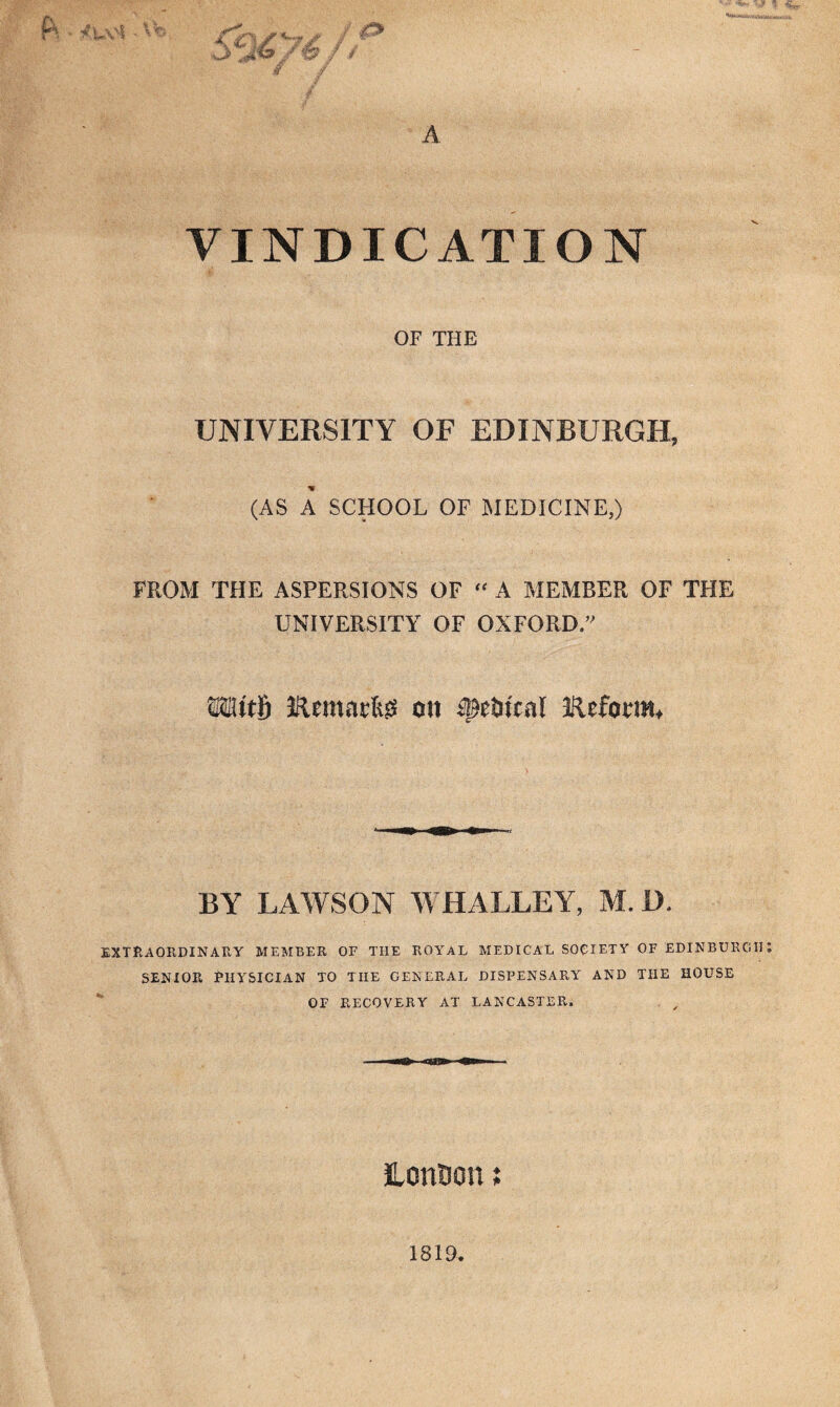 VINDICATION OF THE UNIVERSITY OF EDINBURGH, (AS A SCHOOL OF MEDICINE,) FROM THE ASPERSIONS OF “ A MEMBER OF THE UNIVERSITY OF OXFORD.” IRemacfcg ott fletitcal IfUform. BY LAWSON WHALLEY, M. D. EXTRAORDINARY MEMBER OF THE ROYAL MEDICAL SOCIETY OF EDINBURGH SENIOR PHYSICIAN TO THE GENERAL DISPENSARY AND THE HOUSE OF RECOVERY AT LANCASTER. Lonton; 1819