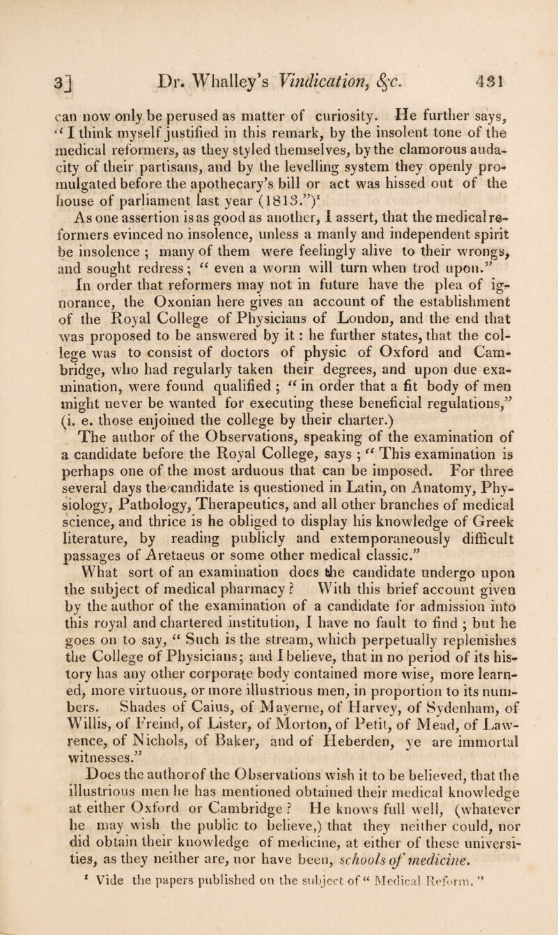 can now only be perused as matter of curiosity. He further says, u I think myself justified in this remark, by the insolent tone of the medical reformers, as they styled themselves, by the clamorous auda¬ city of their partisans, and by the levelling system they openly pro-* inulgated before the apothecary’s bill or act was hissed out of the house of parliament last year (1813.”)1 As one assertion is as good as another, I assert, that the medical re¬ formers evinced no insolence, unless a manly and independent spirit be insolence ; many of them were feelingly alive to their wrongs, and sought redress; “ even a worm will turn when trod upon.” In order that reformers may not in future have the plea of ig- norance, the Oxonian here gives an account of the establishment of the Royal College of Physicians of London, and the end that was proposed to be answered by it: he further states, that the col¬ lege was to consist of doctors of physic of Oxford and Cam¬ bridge, who had regularly taken their degrees, and upon due exa¬ mination, were found qualified ; u in order that a fit body of men might never be wanted for executing these beneficial regulations,” (i. e. those enjoined the college by their charter.) The author of the Observations, speaking of the examination of a candidate before the Royal College, says ;(C This examination is perhaps one of the most arduous that can be imposed. For three several days the?candidate is questioned in Latin, on Anatomy, Phy¬ siology, Pathology, Therapeutics, and all other branches of medical science, and thrice is he obliged to display his knowledge of Greek literature, by reading publicly and extemporaneously difficult passages of Aretaeus or some other medical classic.” What sort of an examination does the candidate undergo upon the subject of medical pharmacy ? With this brief account given by the author of the examination of a candidate for admission into this royal and chartered institution, I have no fault to find ; but he goes on to say, “ Such is the stream, which perpetually replenishes the College of Physicians; and 1 believe, that in no period of its his¬ tory has any other corporate body contained more wise, more learn¬ ed, more virtuous, or more illustrious men, in proportion to its num¬ bers. Shades of Caius, of Mayerne, of Harvey, of Sydenham, of Willis, of Freind, of Lister, of Morton, of Petit, of Mead, of Law¬ rence, of Nichols, of Baker, and of Heberden, ye are immortal witnesses.” Does the author of the Observations wish it to be believed, that the illustrious men he has mentioned obtained their medical knowledge at either Oxford or Cambridge ? He knows full well, (whatever he may wish the public to believe,) that they neither could, nor did obtain their knowledge of medicine, at either of these universi¬ ties, as they neither are, nor have been, schools of medicine. 1 Vide the papers published on the subject of “ Medical Reform. ”