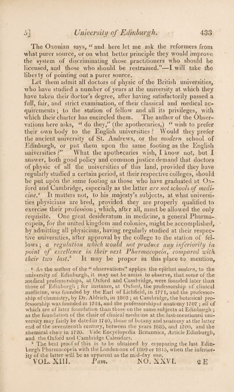 The Oxonian says, u and here let me ask the reformers from what purer source, or on what better principle they would improve the system of discriminating those practitioners who should be licensed, and those who should be restrained.”—! will take the liberty of pointing out a purer source. Let them admit all doctors of physic of the British universities, who have studied a number of years at the university at which they have taken their doctor’s degree, after having satisfactorily passed a full, fair, and strict examination, of their classical and medical ac¬ quirements ; to the station of fellow and all its privileges, with which their charter has encircled them. The author of the Obser¬ vations here asks, u do they,” (the apothecaries,) a wish to prefer their own body to the English universities ? Would they prefer the ancient university of St. Andrews, or the modern school of Edinburgh, or put them upon the same footing as the English universities r” What the apothecaries wish, I know not, but I answer, both good policy and common justice demand that doctors of physic of all the universities of this land, provided they have regularly studied a certain period, at their respective colleges, should be put up6n the same footing as those who have graduated at Ox¬ ford and Cambridge, especially as the latter are not schools of medi¬ cine.1 It matters not, to his majesty’s subjects, at what universi¬ ties physicians are bred, provided they are properly qualified to exercise their profession; which, after all, must be allowed the only requisite. One great desideratum in medicine, a general Pharma¬ copeia, for the united kingdom and colonies, might be accomplished, by admitting all physicians, having regularly studied at their respec¬ tive universities, after approval by the college to the station of fel¬ lows; a regulation zvhich would not produce any inferiority in point of excellence in their next Pharmacopeia, compared with their tzco last? It may be proper in this place to mention, 1 As the author of the <( observations” applies the epithet modern, to the university of Edinburgh, it may not be amiss to observe, that some of the medical professorships, at Oxford and Cambridge, were founded later than those of Edinburgh ; for instance, at Oxford, the professorship of clinical medicine, was founded by the Earl of Lichfield, in 1771, and the professor¬ ship of chemistry, by Dr. Aldrich, in 1803 ; at Cambridge, the botanical pro¬ fessorship was founded in 1724, and the professorship of anatomy 1707 ; all of which are of later foundation than those on the same subjects at Edinburgh ; as the foundation of the chair of clinical medicine at the last-mentioned uni¬ versity may fairly be dated in 1740, those ot botany and anatomy at the latter end of the seventeenth century, between the years 1685, and 1700, and the chemical chair in 1720. Vide Encyclopedia Britannica, Article Edinburgh, and the Oxford and Cambridge Calendars. 2 The best proof of this is to be obtained by comparing the last Edijjf burgh Pharmacopeia with the London one of 1809 or 1815, when the inferior¬ ity of the latter will be as apparent as the mid-day sun. VOL. XIIL Pam. XQ. XXV L % E