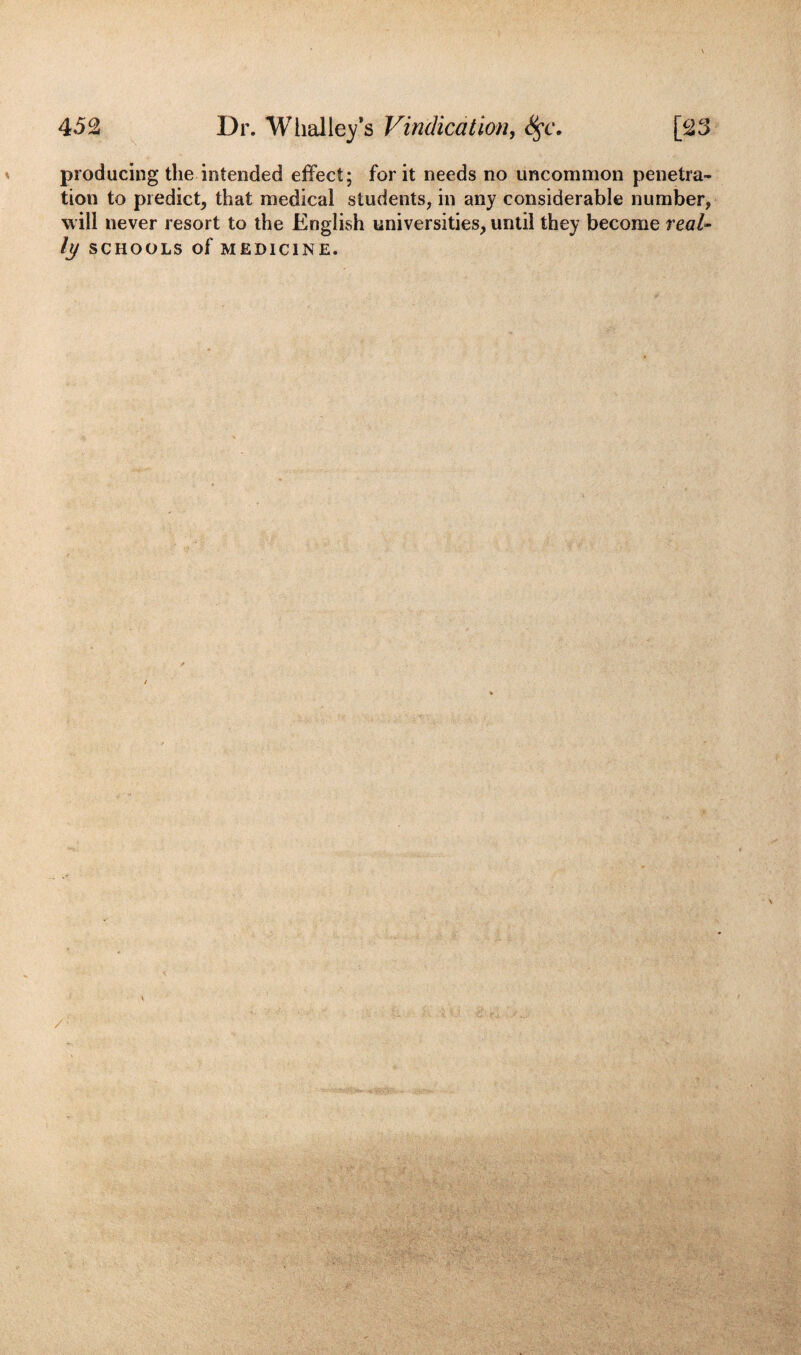 producing the intended effect; for it needs no uncommon penetra¬ tion to predict, that medical students, in any considerable number, will never resort to the English universities, until they become real¬ ly SCHOOLS of MEDICINE.