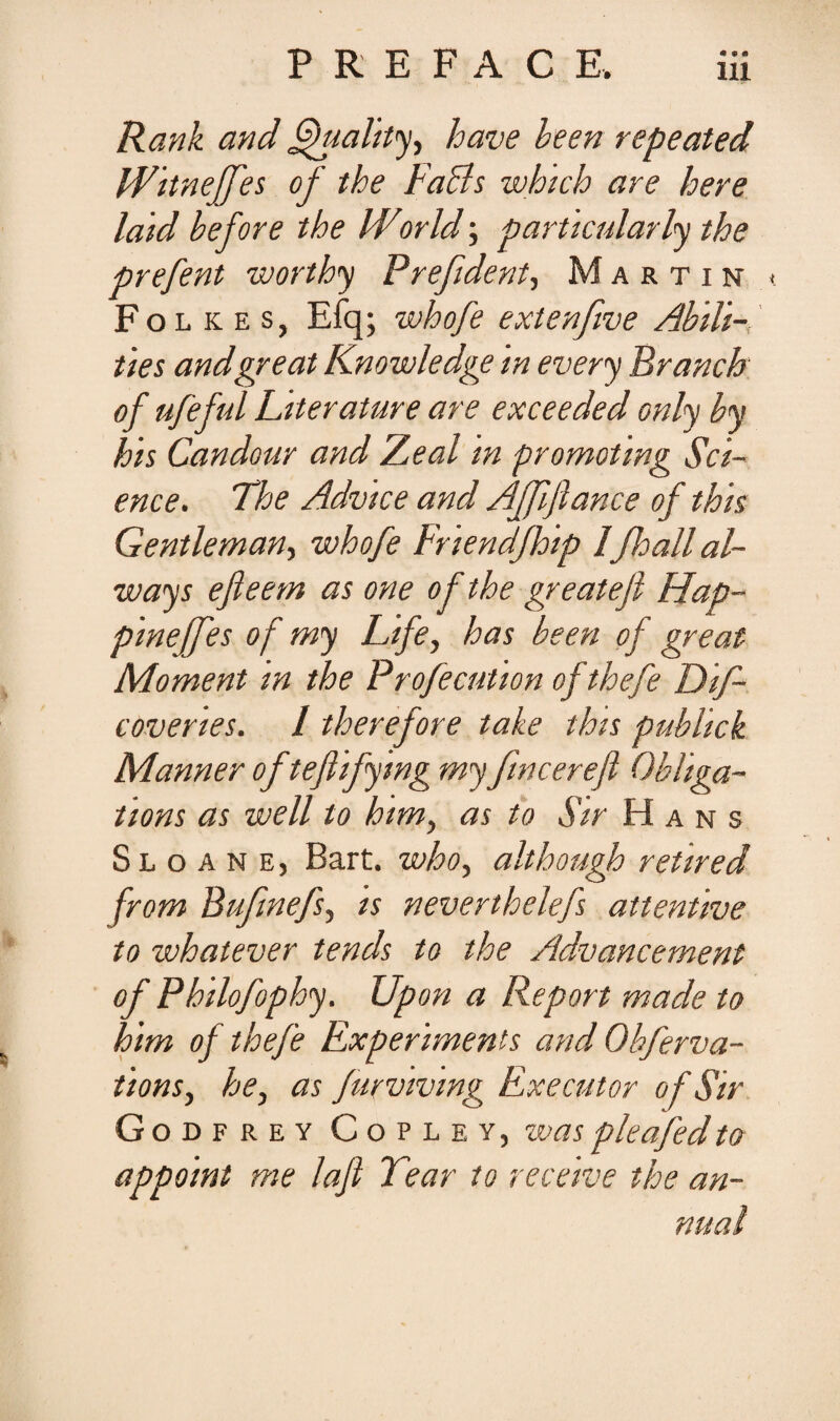 PREFACR Rank and fifitality, have been repeated Witneffes of the Fabis which are here laid before the World; particularly the prefent worthy Prefident, Martin t Folkes, Efq; whofe extenfwe Abdi-, ties andgr e at Knowledge in every Brancb of ufeful Literature are exceeded only by his Candour and Zeal in promotmg Sci¬ ence. The Advice and Affiflance of this Gentleman, whofe Friendjhip 1fhall al- ways efleem as one of the gr e at e fi Hap- pineffes of my Life, has been of great Moment m the Profecution ofthefe Dif- covenes. I therefore take this publick Manner of tefiifymg my fincerefi Obliga- tions as well to htm, as to Sir Hans S l o a n e , Bart. who, although retired from Bufmefs, is nevenhelefs attentive to whatever tends to the Advancement of Philofophy. Upon a Report made to him of thefe Experiments and Obferva- tions, he, as furvivwg Executor of Sir Godfrey Copley, waspleafedto appoint me lafi Tear to receive the an- nual