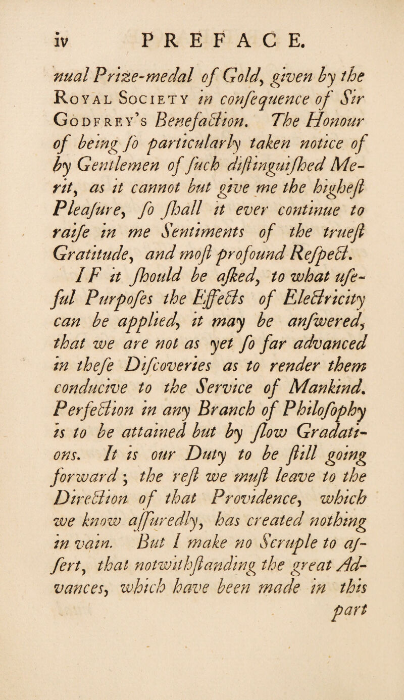 nual Prize-medal of Gold, given by tbe Royal Sgciety m confequence of Str Godfrey’s Pene faci ion. The Honour of being fo particularly taken nottce of by Gentlemen of fuch dijhnguifhed Me- rit, ai it cannot but grue me the higheji Plea/ure, fo Jhall tt ever continue to raife in me Sentiments of the truefi Gratitude, and mojl profound RefpeB. IF it fhould be ajked, to what ufe- ful Purpofes the EffeBs of EleBricity can be applied> it may be anfwered, that we are not as yet fo far advanced m thefe Difcoveries as to render them conductu e to the Service of Mankind. PerfeBion in any Branch of Philofophy is to be attained but by flow Gradati- ons. It ts our Duty to be fiill going forward; the refi we mufi leave to the DireBion of that Providence, which we know ajfuredly, has created nothmg in vain. But / make no Scruple to af¬ fert, that notwithflandwg the great Ad- vances, which have been made in this