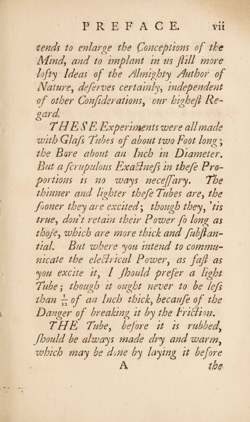 iends to enlarge the Conceptions of tke Mind, and to impiant m us Jlill more lofty Ideas of the Almighty Author of Nature, deferves certamly, independent of other Confiderationsy our highejl Re- oard. TH ES' E Expenments ivere ali made with Glafs Tubes of about two Foot longj the Bore about an Inch m Diameter. But a fcrupulous Ex adi nefs m thefe Pro- portions is no ways neceffary. The thinner and lighter thefe Tubes are, the fooner they are excited; though they, ’iis true, dont retam their Power fo long as thofe, which are more thick and fubflan- tial. But where you intend to commu¬ nicate the eleclrtcal Power, as fajl as you excite it, / Jhould prefer a hght Tube; though it ought never to be lefs than f of an Inch thick, becaufe of the Danger of breakmg it by the IriRhn. THE Tube, before it is rubbedy jhould be always made dry and warmy which may be drne by laying it before A the