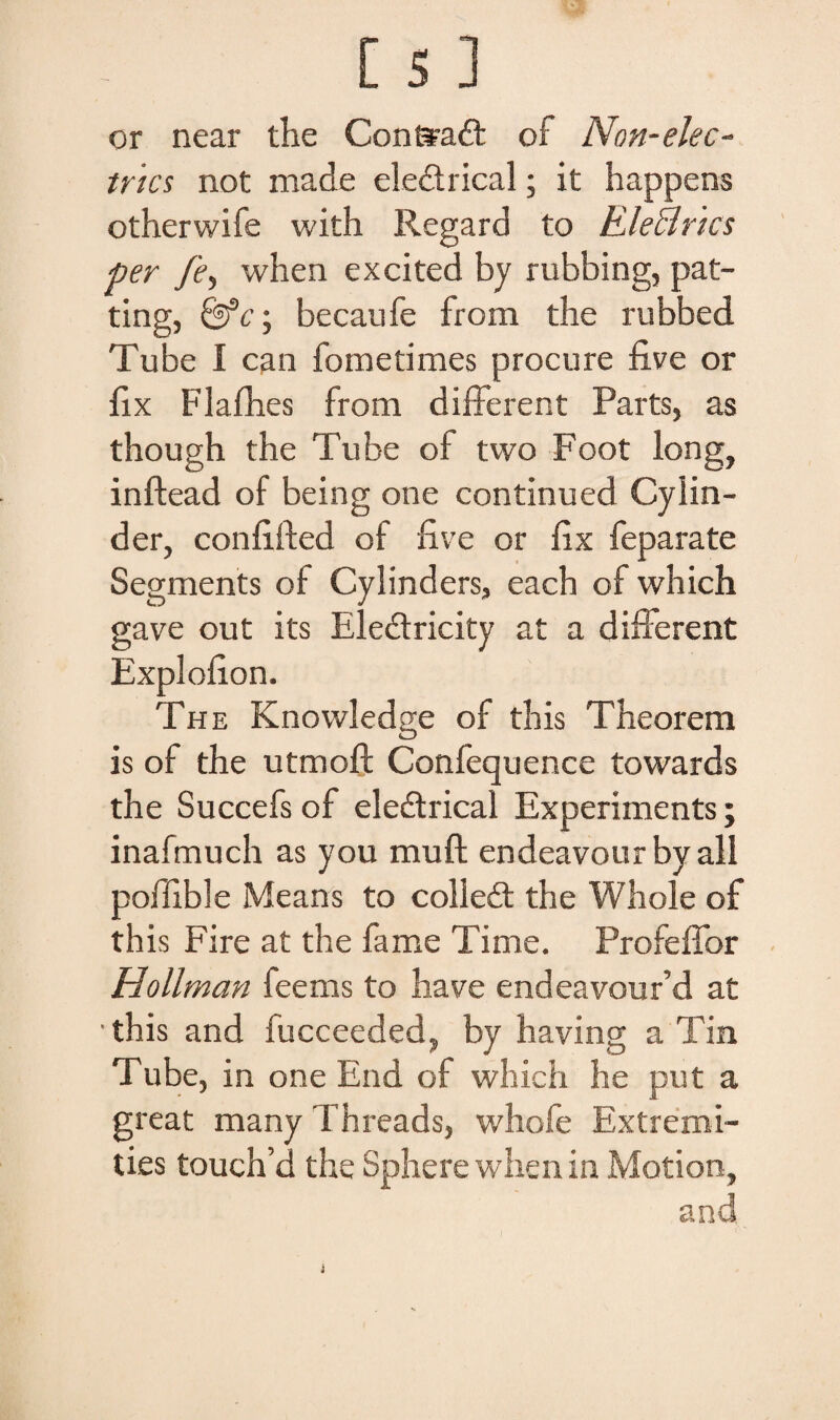 or near the Conftadt of Non-elec- trics not made ele&rical; it happens otherwife with Regard to Ele&rtcs per fe, when excited by rubbing, pat- ting, &c; becaufe from the rubbed Tube I can fometimes procure five or fix Flafhes from different Parts, as though the Tube of two Foot long, inftead of being one continued Cyiin- der, confifted of five or fix feparate Segments of Cylinders, each of which gave out its Eledlricity at a different Explofion. The Knowledge of this Theorem is of the utmoff Confequence towards the Succefs of eledtrical Experiments; inafmuch as you muft endeavour byall polfible Means to colledt the Whole of this Fire at the fame Time. Profeffor Hollman feems to have endeavour’d at •this and fucceeded, by having a Tin T ube, in one End of which he put a great many Threads, whofe Extremi- ties touch’d the Sphere when in Motion, and i