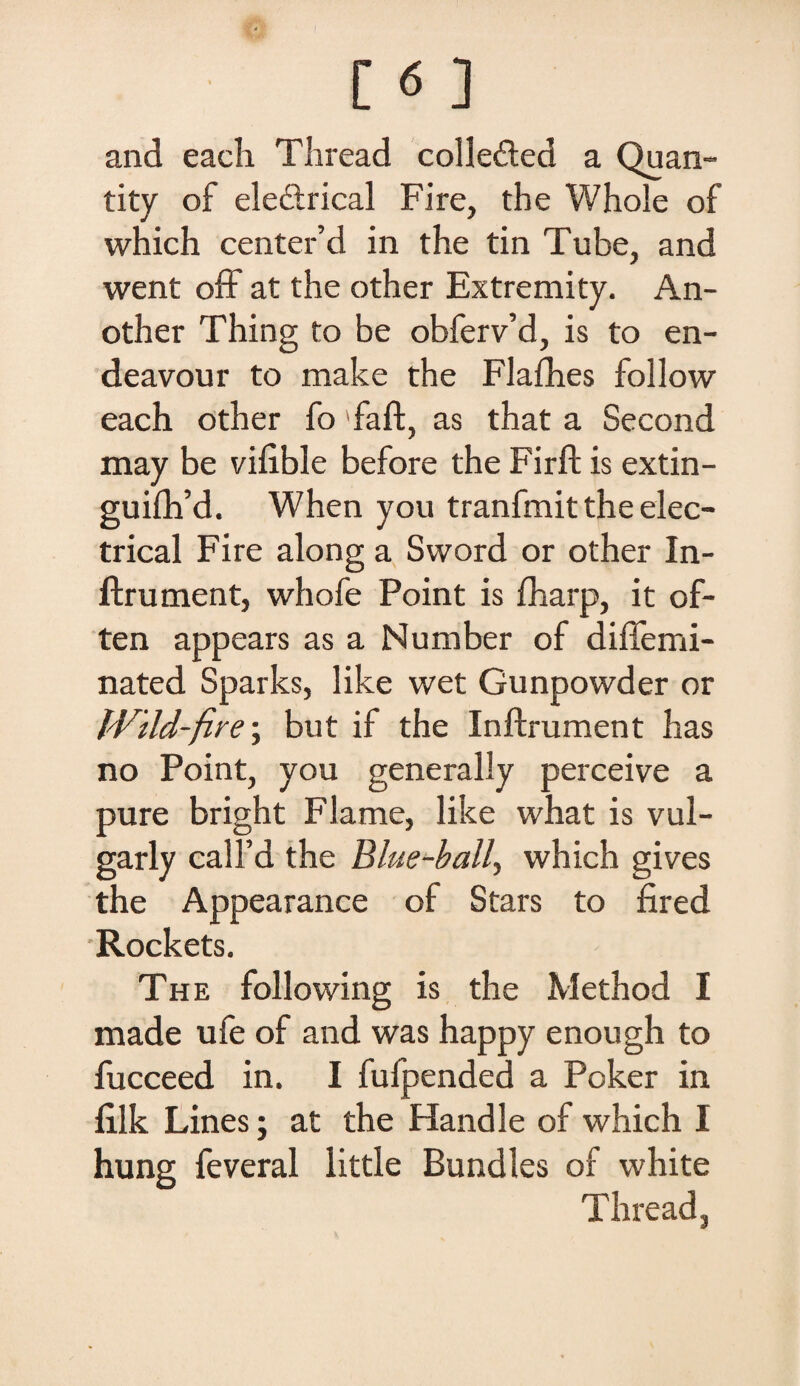 and each Thread colleded a Quan- tity of ele&rical Fi re, the Whole of which center’d in the tin Tube, and went off at the other Extremity. An- other Thing to be obferv’d, is to en- deavour to make the Flafhes follow each other fo 'faft, as that a Second may be vifible before the Firft is extin- guifh’d. When you tranfmit the elec- trical Fire along a Sword or other In- ftr unient, whofe Point is fharp, it of- ten appears as a Number of diffemi- nated Sparks, like wet Gunpowder or Wild-fire; but if the Inftrument has no Point, you generally perceive a pure bright Flame, like what is vul- garly calkd the Blue-ball, which gives the Appearance of Stars to fired Rockets. The following is the Method I made ufe of and was happy enough to fucceed in. I fufpended a Poker in hlk Lines; at the Handle of which I hung feveral little Bundles of white Thread,