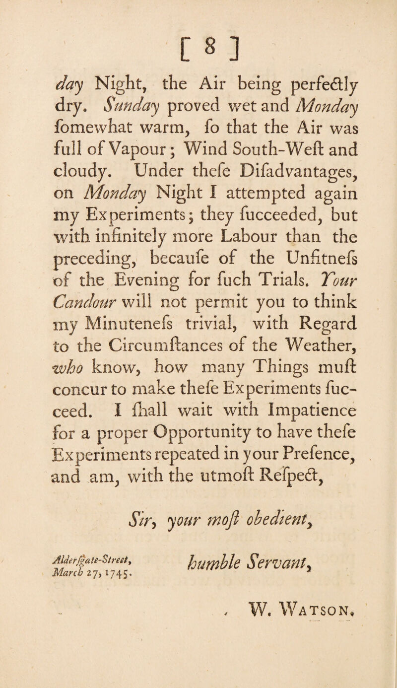 day Night, the Air being perfe&ly dry. Sunday proved wet and Monday fomewhat warm, fo that the Air vvas full of Vapour; Wind South-Weft and cloudy. Under thefe Difadvantages, on Monday Night I attempted again my Experiments; they fucceeded, but with infinitely more Labour than the preceding, becaufe of the Unfitnefs of the Evening for fuch Trials. Tour Candour will not permit you to think my Minutenefs trivial, with Regard to the Circumftances of the Weather, who know, how many Things muft concur to make thefe Experiments fuc- ceed. I fhall wait with Impatience for a proper Opportunity to have thefe Experiments repeated in your Prefence, and ara, with the utmoft Refpect, $ir, your mofi obedienti Alderfga te-Streit, March 1745. humble Servant, , W. Watson,