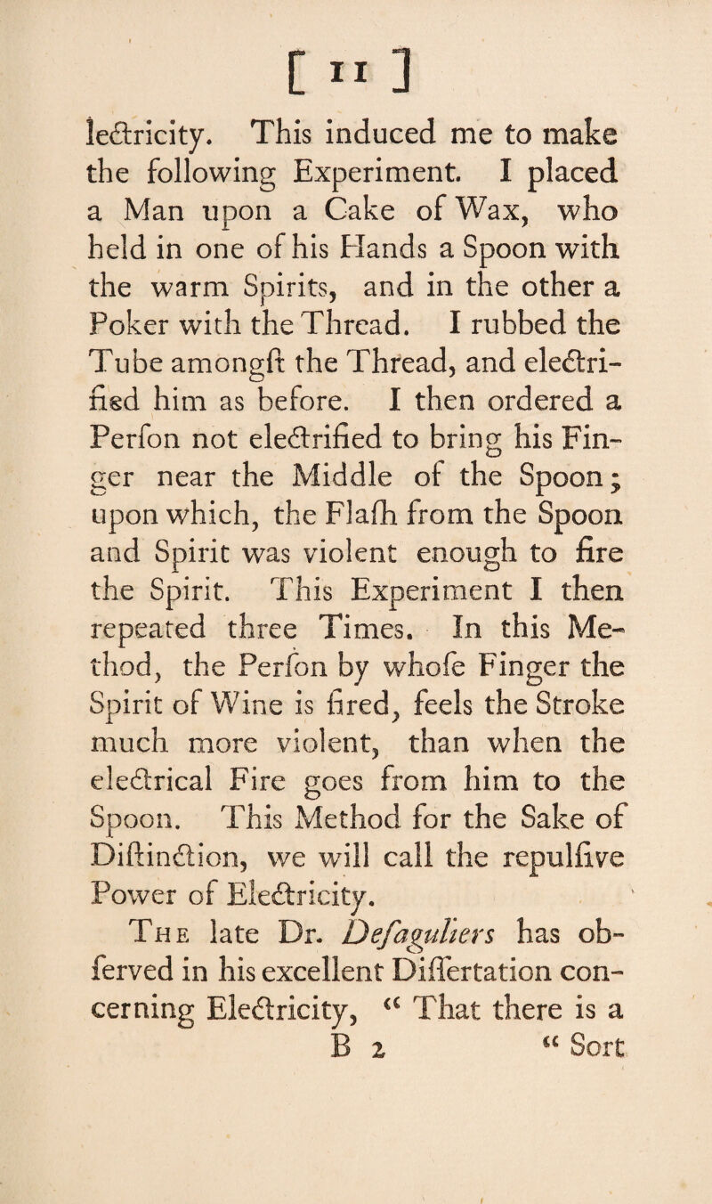 le&ricity. This induced me to make the following Experiment. I placed a Man upon a Cake of Wax, who held in one of his Hands a Spoon with the warm Spirits, and in the other a Poker with the Thread. I rubbed the Tube amongft the Thread, and eledtri- fisd him as before. I then ordered a Perfon not eleilrified to bring his Fin- ger near the Middle of the Spoon; upon which, the Flafh from the Spoon and Spirit was violent enough to fire the Spirit. This Experiment I then repeated three Times. In this Me- thod, the Perfon by whofe Finger the Spirit of Win e is fired, feels the Stroke much more violent, than when the ele£trical Fire goes from him to the Spoon. This Method for the Sake of Diftindtion, we will call the repulfive Power of Eledfricity. The late Dr. Defaguhers has ob- ferved in his excellent Differtation con- cerning Eledtricity, “ That the re is a B 2 “ Sort