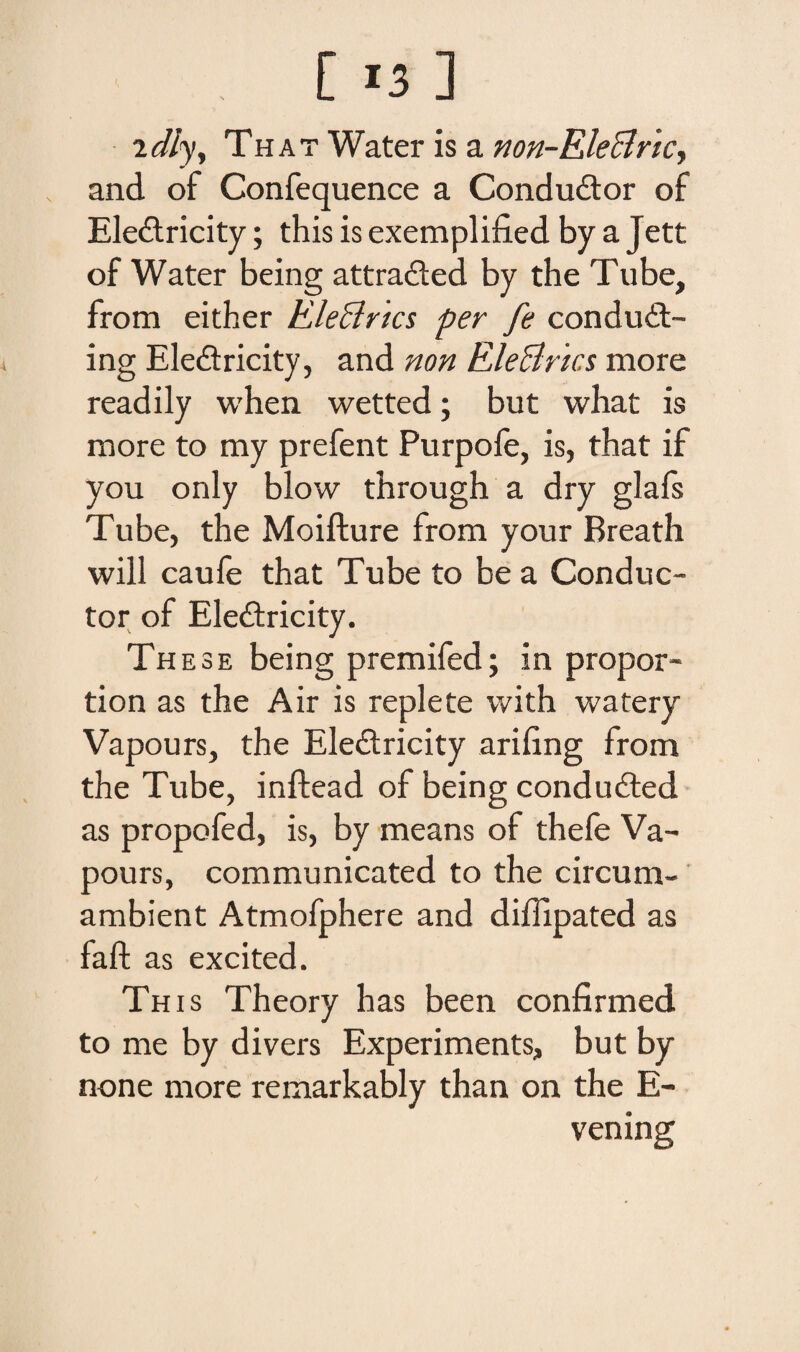 idly, That Water is a non-Eleclricy and of Confequence a Condudtor of Ele&ricity; this is exemplified by a Jett of Water being attra&ed by the Tube, from either Eleclncs per fe condu<9> ing Eledricity, and non EleBncs more readily when wetted; but what is more to my prefent Purpofe, is, that if you only blow through a dry glafs Tube, the Moifture from your Breath will caufe that Tube to be a Conduc¬ tor of Ele&ricity. These being premifed; in propor- tion as the Air is replete vvith watery Vapours, the Ele&ricity arifing from the Tube, inftead of being condudted as propofed, is, by means of thefe Va¬ pours, communicated to the circum- ambient Atmofphere and diffipated as faft as excited. This Theory has been confirmed to me by divers Experiments, but by none more remarkably than on the E- vening