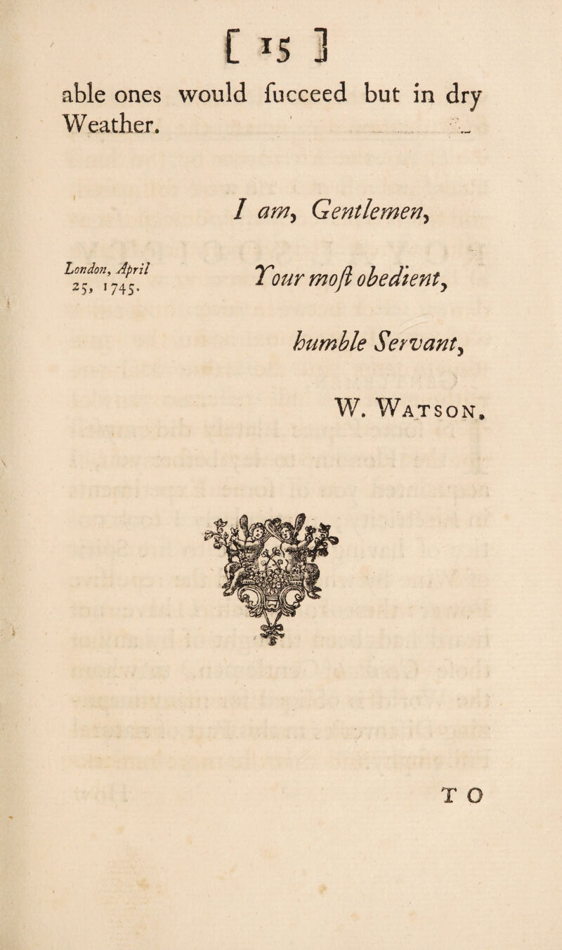 C r5 ] able ones would fucceed but in drv Weather. I arn^ Gentlemeriy London, April 25> 1745» Tour moji obedient, humble Servant, W. Watson. T O