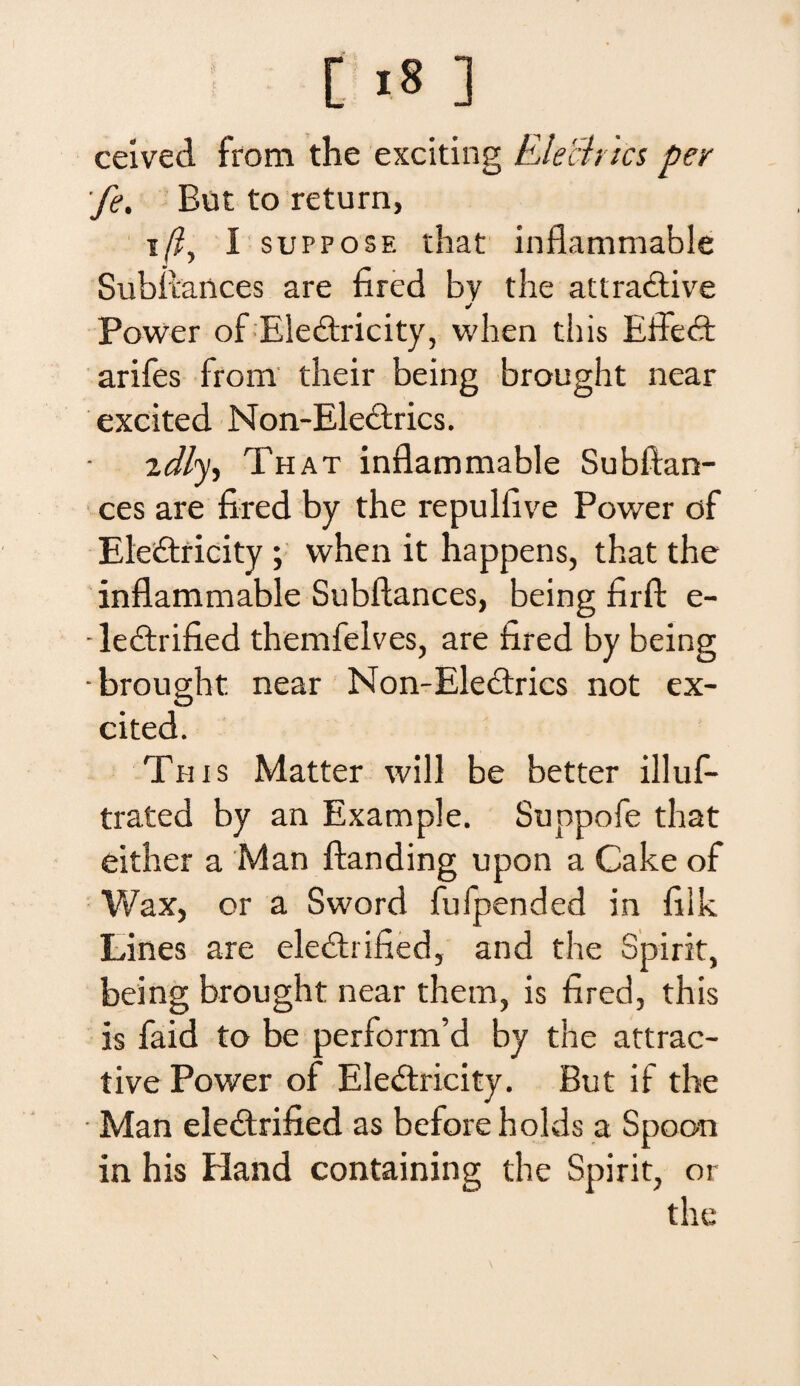 ceived from the exciting Elech ics per fe. But to return, i/?, I suppose that inflammable Subitances are fired by the attradfive ✓ Power of Ele&ricity, when this Effedf arifes from their being brought near excited Non-Ele&rics. 2dly, That inflammable Subftan- ces are fired by the repulfive Power of Eleftricity ; when it happens, that the inflammable Subftances, being firft e- • leddrified themfelves, are fired by being -brought near Non-Electrics not ex¬ cited. This Matter will be better illuf- trated by an Example. Suppofe that either a Man ftanding upon a Cake of Wax, or a Sword fufpended in filk Lines are eledhified, and the Spirit, being brought near them, is fired, this is faid to be performfd by the attrac- tive Power of Eledtricity. But if the Man eledtrified as beforeholds a Spoon in his Hand containing the Spirit, or the