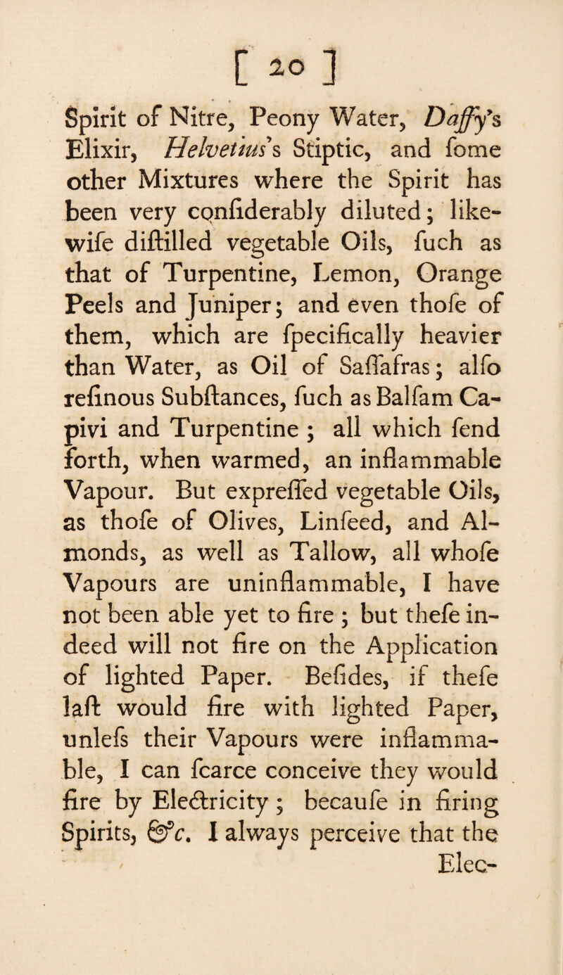 Spirit of Nitre, Peony Water, Dajfy’s Elixir, Helvetms Stiptic, and fome other Mixtures where the Spirit has been very confiderably diluted; like- wife diftilled vegetable Oils, fuch as that of Turpentine, Lemon, Grange Peels and Juniper; and even thofe of them, which are fpecifically heavier than Water, as Oil of Saflafras; alfo refinous Subftances, fuch as Balfam Ca- pivi and Turpentine ; ali which fend forth, when warmed, an inflammable Vapour. But exprefled vegetable Oils, as thofe of Olives, Linfeed, and Al- monds, as well as Tallow, all whofe Vapours are uninflammable, I have not been able yet to fire ; but thefe in- deed will not fire on the Application of lighted Paper. Belides, if thefe lafl: would fire with lighted Paper, unlefs their Vapours were inflamma* ble, I can fcarce conceive they would fire by Ele&ricity; becaufe in firing Spirits, 0fc. I always perceive that the : - Elee-