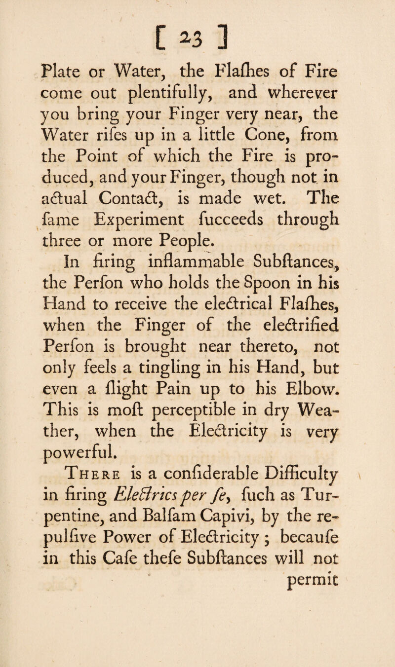 Piate or Water, the Flalhes of Fire come out plentifully, and wherever you bring your Finger very near, the Water rifes up in a little Cone, from the Point of which the Fire is pro- duced, and your Finger, though not in aftual Contadt, is made wet. The fame Experiment fucceeds through three or more People. In firing inflammable Subflances, the Perfon who holds the Spoon in his Hand to receive the ele£trical Flafhes, when the Finger of the electrified Perfon is brought near thereto, not only feels a tingling in his Hand, but even a flight Pain up to his Elbow. This is moft perceptible in dry Wea- ther, when the Eledtricity is very powerful. There is a conhderable Difficulty in firing Ele&rics per _/£, fuch as Tur- pentine, and Balfam Capivi, by the re- pullive Power of Electricity ; becaufe in this Cafe thefe Subftances will not permit