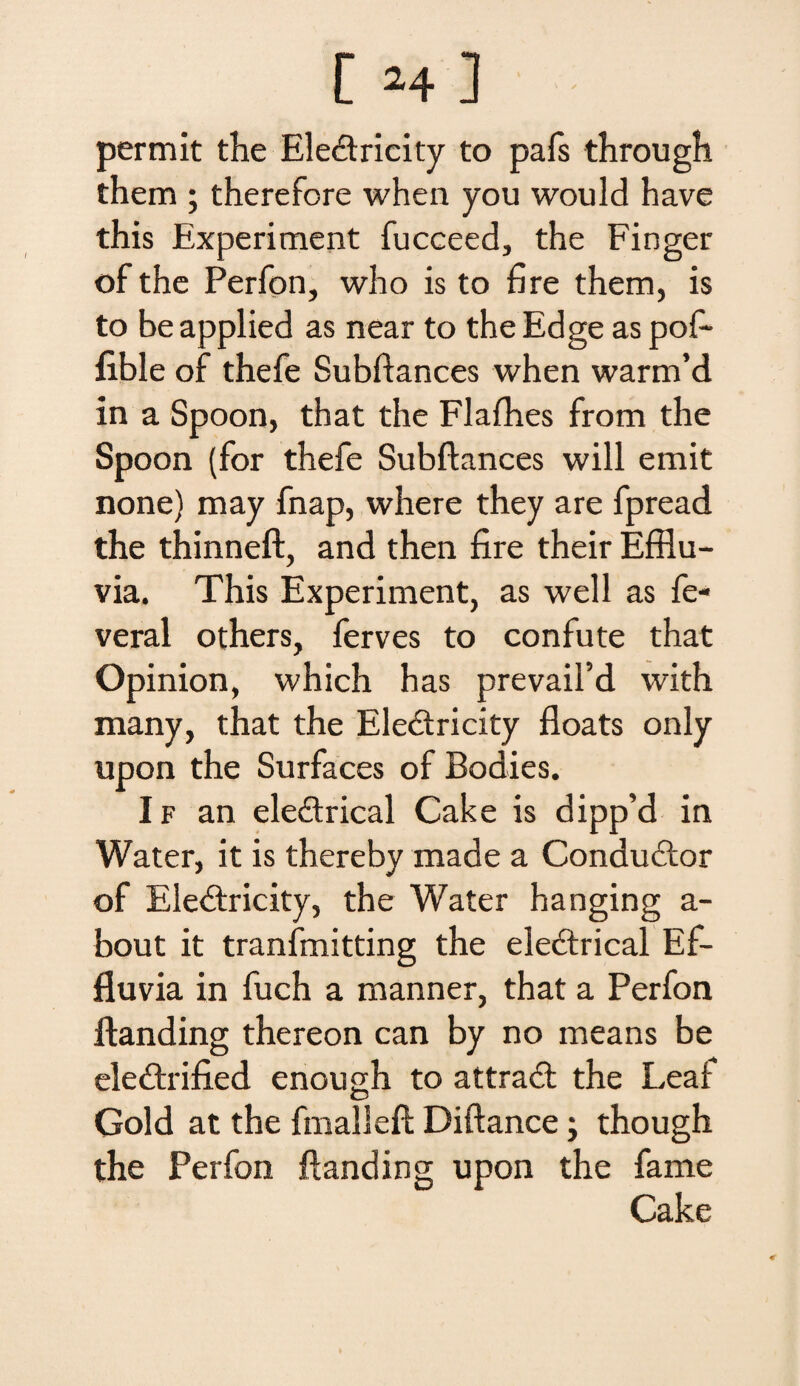 permit the Ele&rieity to pafs through them ; therefore when you would have this Experiment fucceed, the Finger of the Perfon, who is to fire them, is to beapplied as near to theEdge as pof- lible of thefe Subftances when warm’d in a Spoon, that the Flafhes from the Spoon (for thefe Subftances will emit none) may fnap, where they are fpread the thinneft, and then fire their Efflu¬ via. This Experiment, as well as fe« veral others, ferves to confute that Opinion, which has prevaifd with many, that the Ele&ricity floats only upon the Surfaces of Bodies. I f an eleftrical Cake is dipp’d in Water, it is thereby made a Condudlor of Ele&ricity, the Water hanging a- bout it tranfmitting the eiectrical Ef¬ fluvia in fuch a manner, that a Perfon ftanding thereon can by no means be eledtrified enough to attraft the Leaf Gold at the fmalleft Diftance j though the Perfon ftanding upon the fame Cake