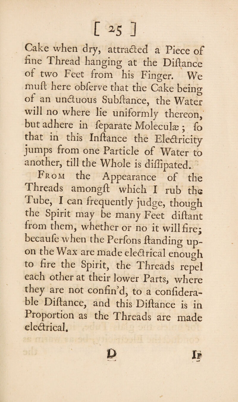 Cake when dry, attrafied a Piece of iine Thread hanging at the Diftance of two Feet from his Finger. We inuft here obferve that the Cake being of an unctuous Subitanee, the Water will no where lie uniformly thereon, but adhere in feparate Molecuke ; fo that in tnis Inf ;ance the Eledtricity jumps from one Particle of Water to another, till the Whole is diffipated. From the Appearance of the Threads amongft which I rub the Tube, I can frequendy judge, though the Spirit may be many Feet diltant from them, whether or no it willfire; becaufe when the Perfons itanding up- on the Wax are made ele&rical enough to fi re the Spirit, the Threads repel each other at their lower Parts, where they are not confind, to a confidera- ble Diftance, and this Diftance is in Proportion as the Threads are made eledrical.