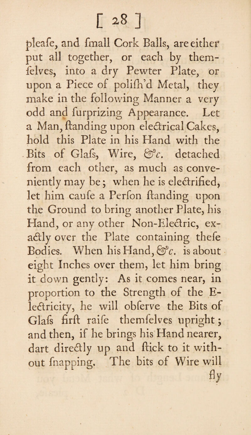 pleafe, and fmall Cork Balls, are either put ali together, or each by them- felves, into a dry Pewter Piate, or upon a Piece of polifh’d Metal, they niake in the following Manner a very odd and furprizing Appearance. Let a Man, ftanding upon eledtrical Cakes, hold this Piate in his Hand with the Bits of Glafs, Wire, detached from each other, as much as conve- niently may be; when he is eledtrified, let him caufe a Perfon ftanding upon the Ground to bring another Piate, his Hand, or any other Non-Electric, ex- adtly over the Piate containing thefe Bodies. When his Hand, fefc. isabout eight Inches over them, let him bring it down gently: As it comes near, in aroportion to the Strength of the E- ' edtricity, he will obferve the Bits of Glafs firft raife themlelves upright; and then, if he brings his Hand nearer, dart dire&ly up and ftick to it with- out fnapping. The bits of Wire will