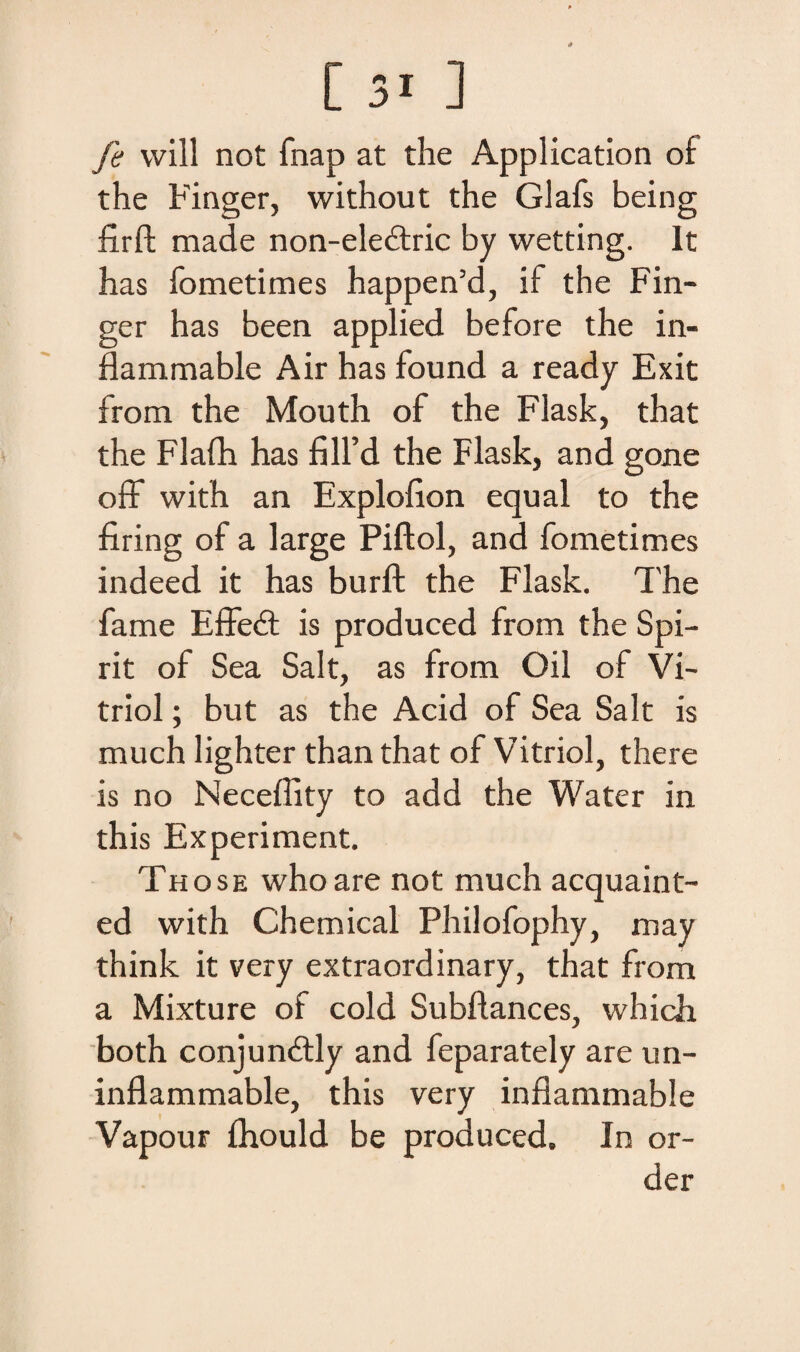 fi will not fnap at the Application of the Finger, without the Glafs being firft made non-ele£tric by wetting. It has fometimes happen’d, if the Fin¬ ger has been applied before the in- fiammable Air has found a ready Exit from the Mouth of the Flask, that the Flafh has filfd the Flask, and gone ofF with an Explofion equal to the firing of a large Piftol, and fometimes indeed it has burft the Flask. The fame EfFedt is produced from the Spi— rit of Sea Salt, as from Oil of Vi- triol; but as the Acid of Sea Salt is much lighter than that of Vitriol, there is no Neceflity to add the Water in this Experiment. Those whoare not much acquaint- ed with Chemical Philofophy, may think it very extraordinary, that from a Mixture of cold Subftances, which both conjundtly and feparately are un- inflammable, this very inflammable Vapour fhould be produced. In or- der