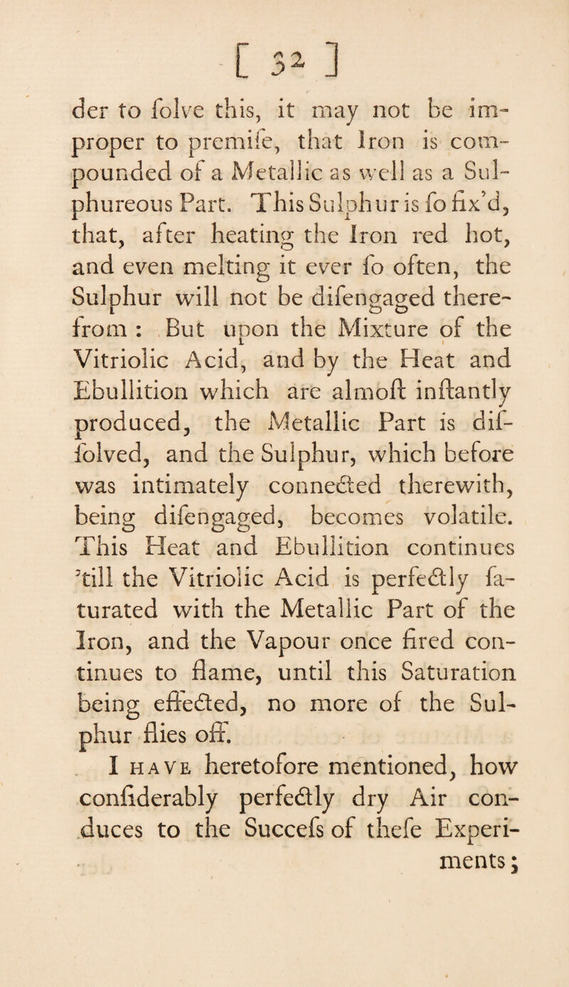 [ 3* ] der to folve this, it may not be im- proper to premife, that Iron is com- pounded of a Metailic as well as a Sul- phureous Part. This Sulphur is fo fix’d, that, after heating the Iron red hot, and even melting it e ver fo often, the Sulphur will not be difengaged there- from : But upon the Mixture of the Vitriolic Acid, and by the Heat and Ebullition which are almoft inftantly produced, the Metailic Part is dif- folved, and the Sulphur, which before was intimately connected therewith, being difengaged, becomes volatile. This Pleat and Ebullition continues 3till the Vitriolic Acid is perfedtly fa- turated with the Metailic Part of the Iron, and the Vapour once fired con¬ tinues to jflame, until this Saturation being effedted, no more of the Sul¬ phur flies off. I ha ve heretofore mentioned, how confiderably perfedly dry Air con¬ duces to the Succefs of thefe Experi- ments;