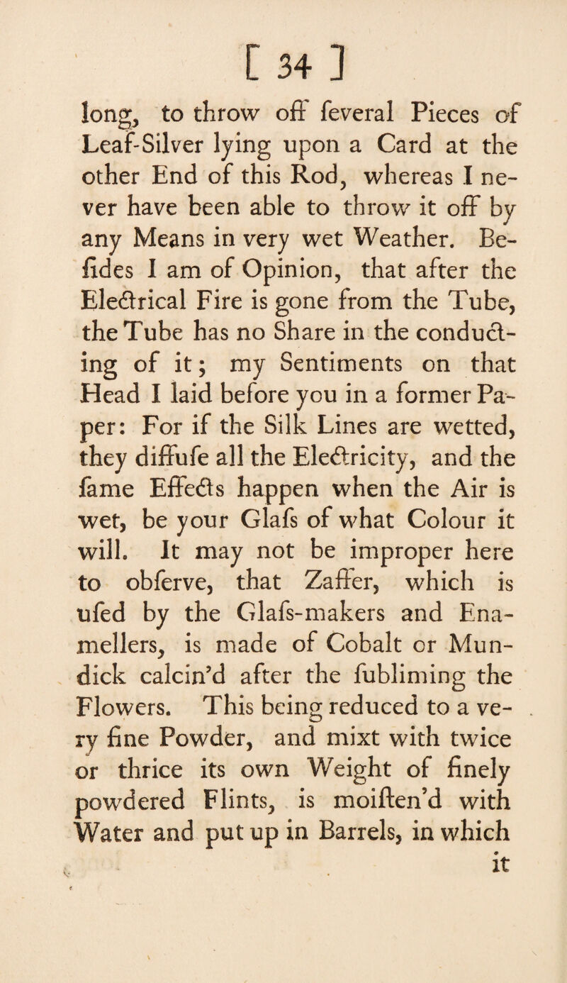 [34 ] !ong, to throw off feveral Pieces of Leaf-Silver lying upon a Card at the other End of this Rod, whereas I ne- ver have been able to throw it off by any Means in very wet Weather. Be¬ lides I am of Opinion, that after the Ele&rical Fire is gone from the Tube, the Tube has no Share in the conducl- ing of it; my Sentiments on that Head I laid before you in a former Pa¬ per: For if the Silk Lines are wetted, they diffufe ali the Ele&ricity, and the fame Effedts happen when the Air is wet, be your Glafs of what Colour it will. It may not be improper here to obferve, that Zaffer, which is ufed by the Glafs-makers and Ena- mellers, is made of Cobalt cr Mun- dick calcin’d after the fubliming the Flowers. This being reduced to a ve¬ ry fine Powder, and mixt with twice or thrice its own Weight of finely powdered Flints, is moiften’d with Water and put up in Barrels, in which it v