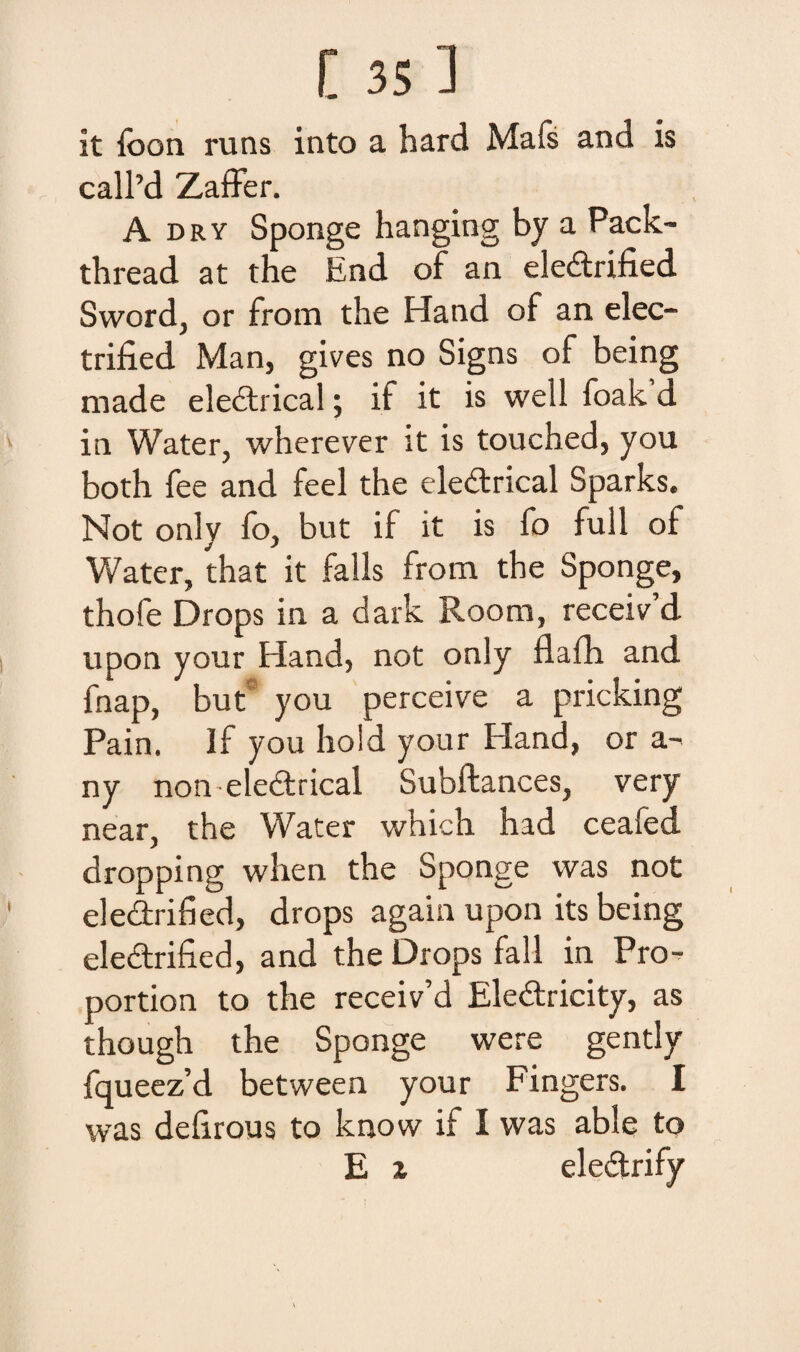 it fbon runs into a hard Mafs and is call’d Zaffer. A dry Sponge hanging by a Pack- thread at the End of an eledrified Sword, or from the Hand of an elec- trified Man, gives no Signs of being made eledrical; if it is well foak’d in Water, wherever it is touched, you both fee and feel the eledrical Sparks. Not only fo, but if it is fo full of Water, that it falis from the Sponge, thofe Drops in a dark Room, receiv d upon your Hand, not only flafh and fnap, but you perceive a pricking Pain. If you liold your Hand, or a- ny non eledrical Subftances, very near, the Water which had ceafed dropping when the Sponge was not eledrified, drops again upon its being eledrified, and the Drops fall in Pro- portion to the receiv’d Eledricity, as though the Sponge were gently fqueez’d between your Fingers. I was defirous to know if I was able to E x eledrify