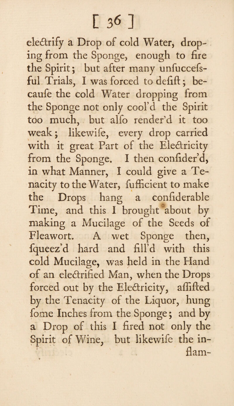 [ 3« ] eledtrify a Drop of cold Water, drop- ing from the Sponge, enough to fire the Spirit; but after many unfuccefs- ful Trials, I was forced to deiift; be- caufe the cold Water dropping froin the Sponge not only cool’d the Spirit too much, but alfo render’d it too weak ; likewife, every drop carried with it great Part of the Ele&ricity from the Sponge. I then conlider’d, in what Manner, I could give a Te- nacity to the Water, fufficient to make the Drops hang a conliderable Time, and this I brought ~about by making a Mucilage of the Seeds of Fleawort. A wet Sponge then, fqueez’d hard and filfd with this cold Mucilage, was held in the Hand of an eleftrified Man, when the Drops forced out by the Eledtricity, affifted by the Tenacity of the Liquor, hung forne Inches from the Sponge; and by a Drop of this I fired not only the Spirit of Wine, but likewife the in¬ dam- *