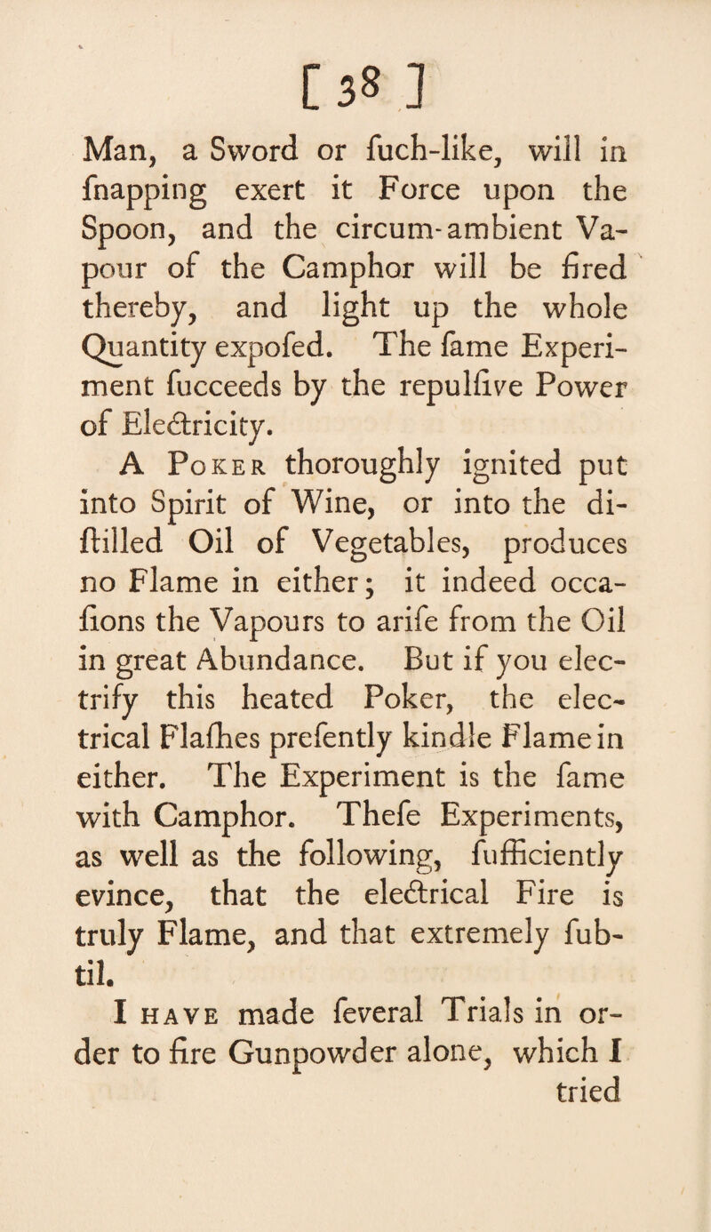 [38 ] Man, a Sword or fuch-like, will in fnapping exert it Force upon the Spoon, and the circum-ambient Va- pour of the Camphor will be fired thereby, and light up the whole Quanti ty expofed. The fame Experi- ment fucceeds by the repulfive Power of Eledtricity. A Poker thoroughly ignited put into Spirit of Wine, or into the di- ftilled Oil of Vegetables, produces no Flame in either; it indeed occa- fions the Vapours to arife from the Oil in great Abundance. But if you elec- trify this heated Poker, the elec- trical Flafhes prefently kindle Flame in either. The Experiment is the fame with Camphor. Thefe Experiments, as well as the following, fufficiently evince, that the eledtrical Fire is truly Flame, and that extremely fub- til. I ha ve made feveral Trials in or- der to fire Gunpowder alone, which I tried