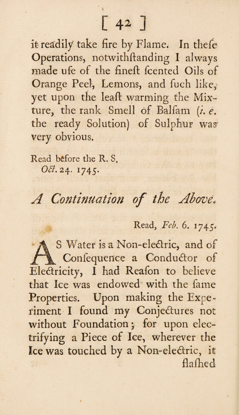 I [ 4» ] it-readily take fire by Flame. In thefe Operations, notwithftanding I always made ufe of tbe fineft fcented Oils of Orange Peel, Lemons, and fueh like,- yet upon the leaft warming the Mix¬ ture, the rank Smell of Balfam (;. e. the ready Solution) of Sulphur was' very obvious. Read before the R. S» 0£I\ 24. 1745. A Continuation of the Above* Read, Feb. 6. 1745. AS Water Is a Non-eledric, and of Confequence a Condudtor of Eledtricity, I had Reafon to believe that Ice was endowed with the farne Properties. Upon making the Expe- riment I found my Conjedtures not without Foundation- for upon elec- trifying a Piece of Ice, wherever the Ice was touched by a Non-ele&ric, it flafhed I